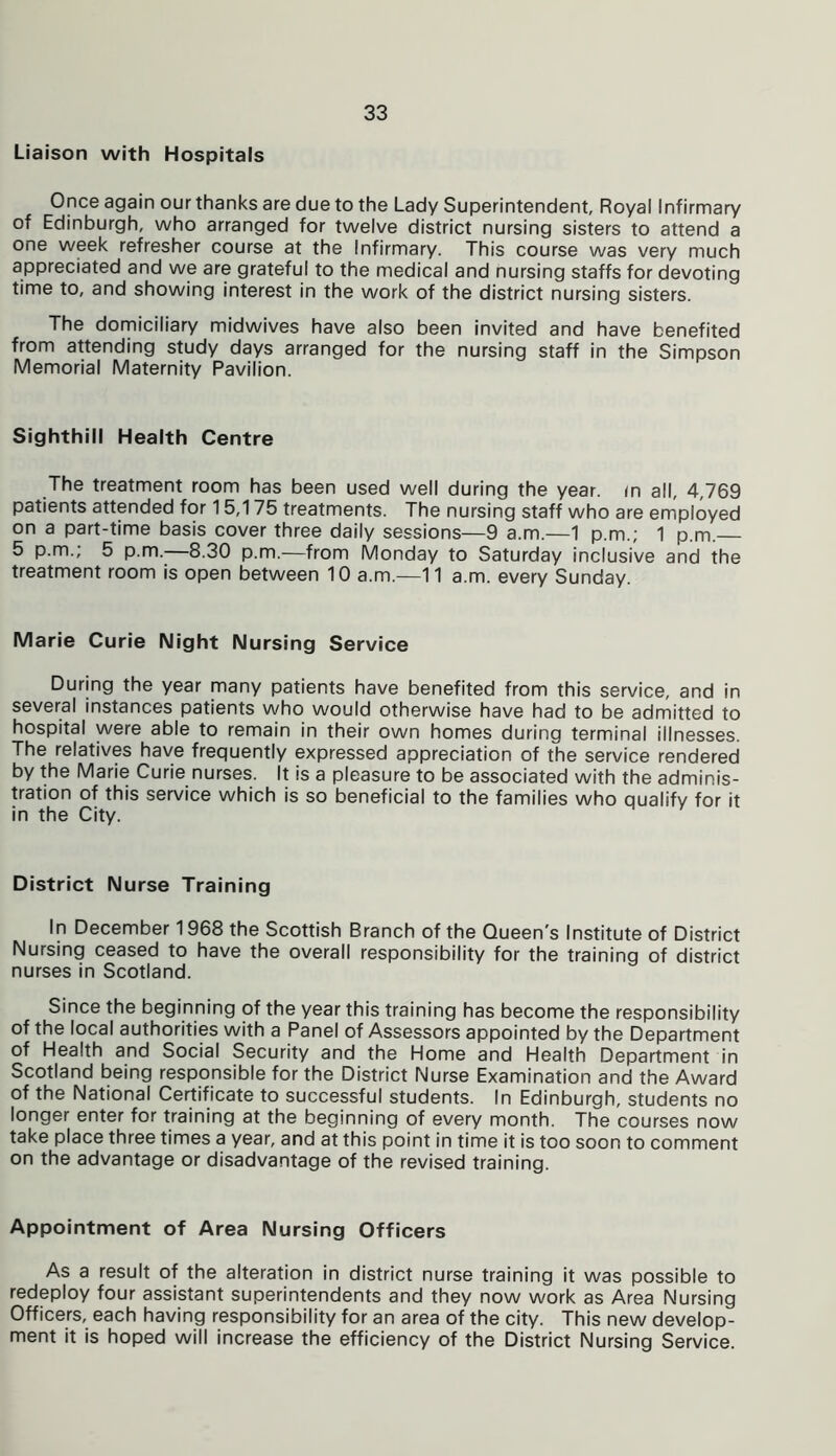 Liaison with Hospitals Once again our thanks are due to the Lady Superintendent, Royal Infirmary of Edinburgh, who arranged for twelve district nursing sisters to attend a one week refresher course at the Infirmary. This course was very much appreciated and we are grateful to the medical and nursing staffs for devoting time to, and showing interest in the work of the district nursing sisters. The domiciliary midwives have also been invited and have benefited from attending study days arranged for the nursing staff in the Simpson Memorial Maternity Pavilion. Sighthill Health Centre The treatment room has been used well during the year, in all, 4,769 patients attended for 15,175 treatments. The nursing staff who are employed on a part-time basis cover three daily sessions—9 a.m.—1 p.m.; 1 p.m. 5 p.m.; 5 p.m.—8.30 p.m.—from Monday to Saturday inclusive and the treatment room is open between 10 a.m.—11 a.m. every Sunday. Marie Curie Night Nursing Service During the year many patients have benefited from this service, and in several instances patients who would otherwise have had to be admitted to hospital were able to remain in their own homes during terminal illnesses. The relatives have frequently expressed appreciation of the service rendered by the Marie Curie nurses. It is a pleasure to be associated with the adminis- tration of this service which is so beneficial to the families who qualify for it in the City. District Nurse Training In December 1968 the Scottish Branch of the Queen's Institute of District Nursing ceased to have the overall responsibility for the training of district nurses in Scotland. Since the beginning of the year this training has become the responsibility of the local authorities with a Panel of Assessors appointed by the Department of Health and Social Security and the Home and Health Department in Scotland being responsible for the District Nurse Examination and the Award of the National Certificate to successful students. In Edinburgh, students no longer enter for training at the beginning of every month. The courses now take place three times a year, and at this point in time it is too soon to comment on the advantage or disadvantage of the revised training. Appointment of Area Nursing Officers As a result of the alteration in district nurse training it was possible to redeploy four assistant superintendents and they now work as Area Nursing Officers, each having responsibility for an area of the city. This new develop- ment it is hoped will increase the efficiency of the District Nursing Service.