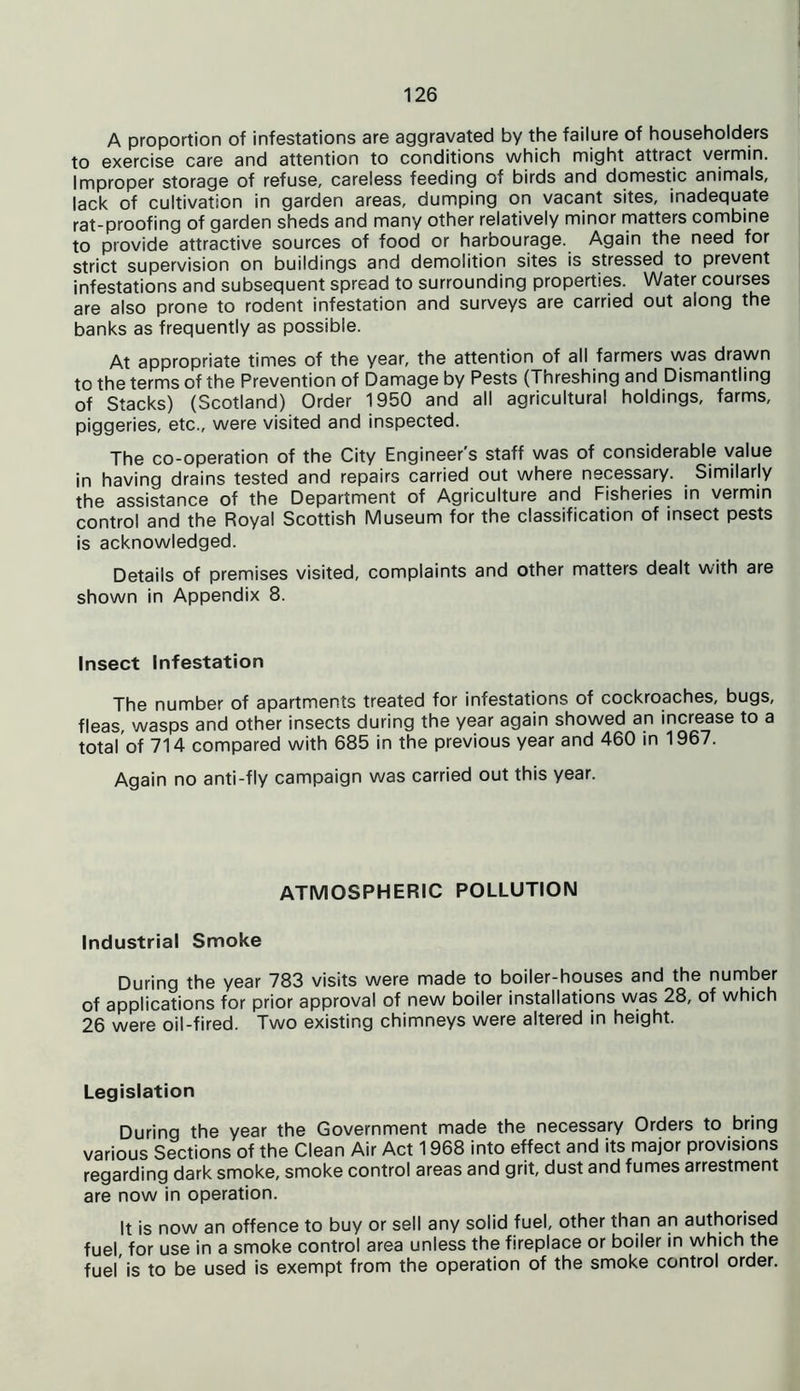 A proportion of infestations are aggravated by the failure of householders to exercise care and attention to conditions which might attract vermin. Improper storage of refuse, careless feeding of birds and domestic animals, lack of cultivation in garden areas, dumping on vacant sites, inadequate rat-proofing of garden sheds and many other relatively minor matters combine to provide attractive sources of food or harbourage. Again the need for strict supervision on buildings and demolition sites is stressed to prevent infestations and subsequent spread to surrounding properties. Water courses are also prone to rodent infestation and surveys are carried out along the banks as frequently as possible. At appropriate times of the year, the attention of all farmers was drawn to the terms of the Prevention of Damage by Pests (Threshing and Dismantling of Stacks) (Scotland) Order 1950 and all agricultural holdings, farms, piggeries, etc., were visited and inspected. The co-operation of the City Engineer s staff was of considerable value in having drains tested and repairs carried out where necessary. Similarly the assistance of the Department of Agriculture and Fisheries in vermin control and the Royal Scottish Museum for the classification of insect pests is acknowledged. Details of premises visited, complaints and other matters dealt with are shown in Appendix 8. Insect Infestation The number of apartments treated for infestations of cockroaches, bugs, fleas, wasps and other insects during the year again showed an increase to a total of 714 compared with 685 in the previous year and 460 in 1967. Again no anti-fly campaign was carried out this year. ATMOSPHERIC POLLUTION Industrial Smoke During the year 783 visits were made to boiler-houses and the number of applications for prior approval of new boiler installations was 28, of which 26 were oil-fired. Two existing chimneys were altered in height. Legislation During the year the Government made the necessary Orders to bring various Sections of the Clean Air Act 1968 into effect and its major provisions regarding dark smoke, smoke control areas and grit, dust and fumes arrestment are now in operation. It is now an offence to buy or sell any solid fuel, other than an authorised fuel, for use in a smoke control area unless the fireplace or boiler in which the fuel is to be used is exempt from the operation of the smoke control order.