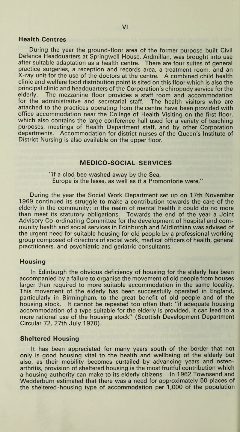Health Centres During the year the ground-floor area of the former purpose-built Civil Defence Headquarters at Springwell House, Ardmillan, was brought into use after suitable adaptation as a health centre. There are four suites of general practice surgeries, a reception and records area, a treatment room, and an X-ray unit for the use of the doctors at the centre. A combined child health clinic and welfare food distribution point is sited on this floor which is also the principal clinic and headquarters of the Corporation's chiropody service for the elderly. The mezzanine floor provides a staff room and accommodation for the administrative and secretarial staff. The health visitors who are attached to the practices operating from the centre have been provided with office accommodation near the College of Health Visiting on the first floor, which also contains the large conference hall used for a variety of teaching purposes, meetings of Health Department staff, and by other Corporation departments. Accommodation for district nurses of the Queen's Institute of District Nursing is also available on the upper floor. MEDICO-SOCIAL SERVICES if a clod bee washed away by the Sea, Europe is the lesse, as well as if a Promontorie were, During the year the Social Work Department set up on 17th November 1969 continued its struggle to make a contribution towards the care of the elderly in the community; in the realm of mental health it could do no more than meet its statutory obligations. Towards the end of the year a Joint Advisory Co-ordinating Committee for the development of hospital and com- munity health and social services in Edinburgh and Midlothian was advised of the urgent need for suitable housing for old people by a professional working group composed of directors of social work, medical officers of health, general practitioners, and psychiatric and geriatric consultants. Housing In Edinburgh the obvious deficiency of housing for the elderly has been accompanied by a failure to organise the movement of old people from houses larger than required to more suitable accommodation in the same locality. This movement of the elderly has been successfully operated in England, particularly in Birmingham, to the great benefit of old people and of the housing stock. It cannot be repeated too often that: if adequate housing accommodation of a type suitable for the elderly is provided, it can lead to a more rational use of the housing stock (Scottish Development Department Circular 72, 27th July 1970). Sheltered Housing It has been appreciated for many years south of the border that not only is good housing vital to the health and wellbeing of the elderly but also, as their mobility becomes curtailed by advancing years and osteo- arthritis, provision of sheltered housing is the most fruitful contribution which a housing authority can make to its elderly citizens. In 1962 Townsend and Wedderburn estimated that there was a need for approximately 50 places of the sheltered-housing type of accommodation per 1,000 of the population