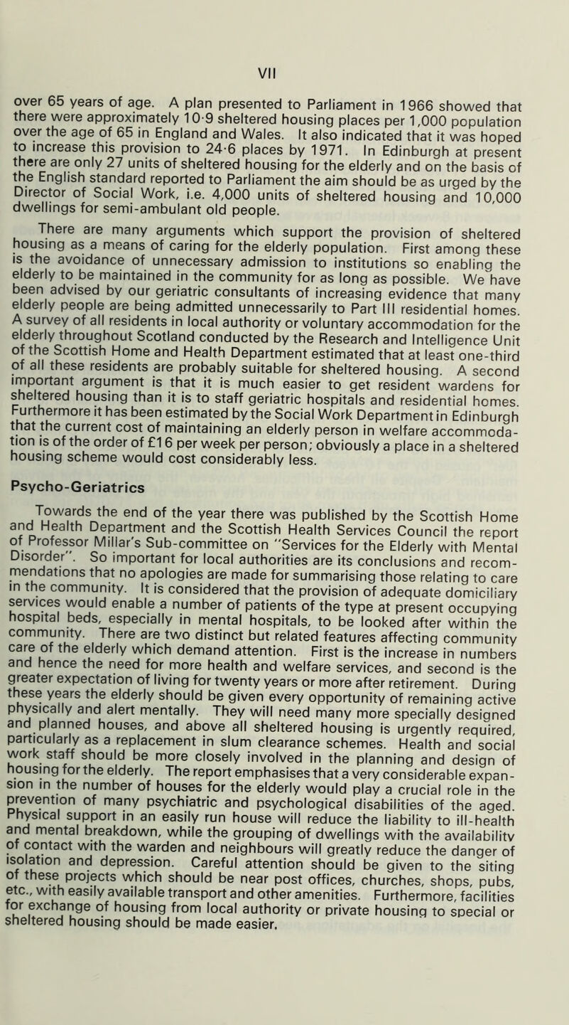 VI! over 65 years of age. A plan presented to Parliament in 1966 showed that there were approximately 10-9 sheltered housing places per 1,000 population over the age of 65 in England and Wales. It also indicated that it was hoped to increase this provision to 24-6 places by 1971. In Edinburgh at present there are only 27 units of sheltered housing for the elderly and on the basis of the English standard reported to Parliament the aim should be as urged by the Director of Social Work, i.e. 4,000 units of sheltered housing and 10 000 dwellings for semi-ambulant old people. There are many arguments which support the provision of sheltered housing as a means of caring for the elderly population. First among these is the avoidance of unnecessary admission to institutions so enabling the elderly to be maintained in the community for as long as possible. We have been advised by our geriatric consultants of increasing evidence that many elderly people are being admitted unnecessarily to Part III residential homes. A survey of all residents in local authority or voluntary accommodation for the elderly throughout Scotland conducted by the Research and Intelligence Unit of the Scottish Home and Health Department estimated that at least one-third of all these residents are probably suitable for sheltered housing. A second important argument is that it is much easier to get resident wardens for sheltered housing than it is to staff geriatric hospitals and residential homes. Furthermore it has been estimated by the Social Work Department in Edinburgh that the current cost of maintaining an elderly person in welfare accommoda- tion is of the order of £16 per week per person; obviously a place in a sheltered housing scheme would cost considerably less. Psycho-Geriatrics Towards the end of the year there was published by the Scottish Home and Health Department and the Scottish Health Services Council the report of Professor Miliar's Sub-committee on Services for the Elderly with Mental Disorder . So important for local authorities are its conclusions and recom- mendations that no apologies are made for summarising those relating to care in the community. It is considered that the provision of adequate domiciliary services would enable a number of patients of the type at present occupying hospital beds, especially in mental hospitals, to be looked after within the community. There are two distinct but related features affecting community ca^felderly demand attention. First is the increase in numbers and hence the need for more health and welfare services, and second is the greater expectation of living for twenty years or more after retirement. During these years the elderly should be given every opportunity of remaining active physically and alert mentally. They will need many more specially designed and planned houses, and above all sheltered housing is urgently required, particularly as a replacement in slum clearance schemes. Health and social work staff should be more closely involved in the planning and design of housing for the elderly. The report emphasises that a very considerable expan- sion in the number of houses for the elderly would play a crucial role in the prevention of many psychiatric and psychological disabilities of the aged. Physical support in an easily run house will reduce the liability to ill-health and mental breakdown, while the grouping of dwellings with the availability of contact with the warden and neighbours will greatly reduce the danger of isolation and depression. Careful attention should be given to the siting of these projects which should be near post offices, churches, shops, pubs etc., with easily available transport and other amenities. Furthermore, facilities for exchange of housing from local authority or private housing to special or sheltered housing should be made easier.