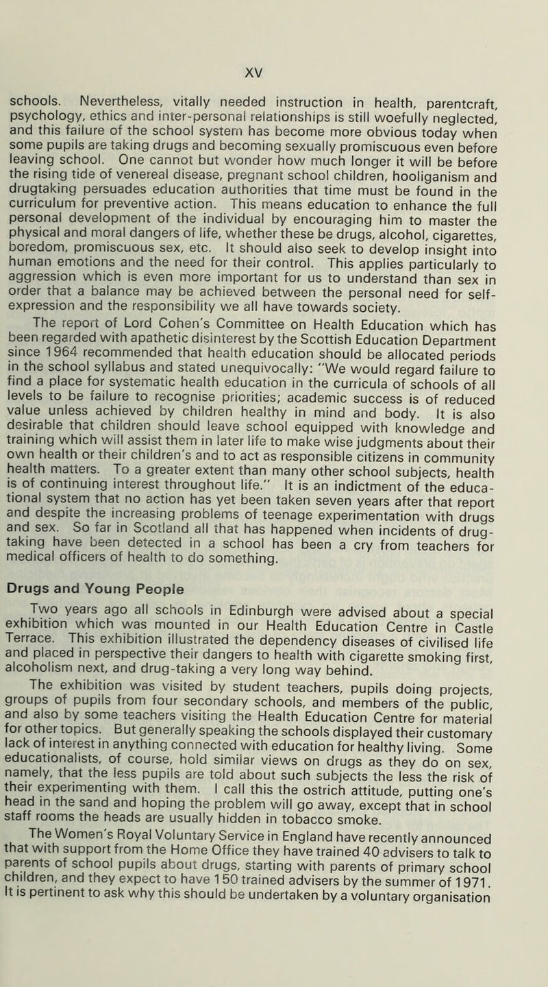 schools. Nevertheless, vitally needed instruction in health, parentcraft, psychology, ethics and inter-personal relationships is still woefully neglected! and this failure of the school system has become more obvious today when some pupils are taking drugs and becoming sexually promiscuous even before leaving school. One cannot but wonder how much longer it will be before the rising tide of venereal disease, pregnant school children, hooliganism and drugtaking persuades education authorities that time must be found in the curriculum for preventive action. This means education to enhance the full personal development of the individual by encouraging him to master the physical and moral dangers of life, whether these be drugs, alcohol, cigarettes, boredom, promiscuous sex, etc. It should also seek to develop insight into human emotions and the need for their control. This applies particularly to aggression which is even more important for us to understand than sex in order that a balance may be achieved between the personal need for self- expression and the responsibility we all have towards society. The report of Lord Cohen's Committee on Health Education which has been regarded with apathetic disinterest by the Scottish Education Department since 1964 recommended that health education should be allocated periods in the school syllabus and stated unequivocally: “We would regard failure to find a place for systematic health education in the curricula of schools of all levels to be failure to recognise priorities; academic success is of reduced value unless achieved by children healthy in mind and body. It is also desirable that children should leave school equipped with knowledge and training which will assist them in later life to make wise judgments about their own health or their children's and to act as responsible citizens in community health matters. To a greater extent than many other school subjects, health is of continuing interest throughout life. It is an indictment of the educa- tional system that no action has yet been taken seven years after that report and despite the increasing problems of teenage experimentation with drugs and sex. So far in Scotland all that has happened when incidents of drug- taking have been detected in a school has been a cry from teachers for medical officers of health to do something. Drugs and Young People Two years ago all schools in Edinburgh were advised about a special exhibition which was mounted in our Health Education Centre in Castle Terrace. This exhibition illustrated the dependency diseases of civilised life and placed in perspective their dangers to health with cigarette smoking first, alcoholism next, and drug-taking a very long way behind. The exhibition was visited by student teachers, pupils doing projects, groups of pupils from four secondary schools, and members of the public! and also by some teachers visiting the Health Education Centre for material for other topics. But generally speaking the schools displayed their customary lack of interest in anything connected with education for healthy living. Some educationalists, of course, hold similar views on drugs as they do on sex, namely, that the less pupils are told about such subjects the less the risk of their experimenting with them. I call this the ostrich attitude, putting one's head in the sand and hoping the problem will go away, except that in school staff rooms the heads are usually hidden in tobacco smoke. The Women's Royal Voluntary Service in England have recently announced that with support from the Home Office they have trained 40 advisers to talk to parents of school pupils about drugs, starting with parents of primary school children, and they expect to have 150 trained advisers by the summer of 1971. It is pertinent to ask why this should be undertaken by a voluntary organisation