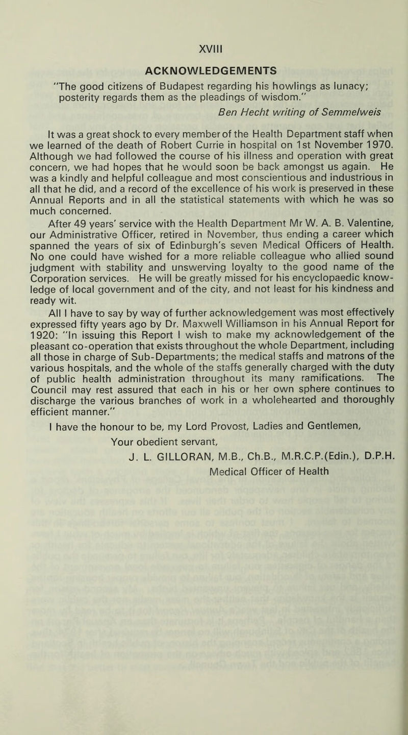 ACKNOWLEDGEMENTS The good citizens of Budapest regarding his howlings as lunacy; posterity regards them as the pleadings of wisdom. Ben Hecht writing of Semme/weis It was a great shock to every member of the Health Department staff when we learned of the death of Robert Currie in hospital on 1st November 1970. Although we had followed the course of his illness and operation with great concern, we had hopes that he would soon be back amongst us again. He was a kindly and helpful colleague and most conscientious and industrious in all that he did, and a record of the excellence of his work is preserved in these Annual Reports and in all the statistical statements with which he was so much concerned. After 49 years' service with the Health Department Mr W. A. B. Valentine, our Administrative Officer, retired in November, thus ending a career which spanned the years of six of Edinburgh's seven Medical Officers of Health. No one could have wished for a more reliable colleague who allied sound judgment with stability and unswerving loyalty to the good name of the Corporation services. He will be greatly missed for his encyclopaedic know- ledge of local government and of the city, and not least for his kindness and ready wit. All I have to say by way of further acknowledgement was most effectively expressed fifty years ago by Dr. Maxwell Williamson in his Annual Report for 1920: In issuing this Report I wish to make my acknowledgement of the pleasant co-operation that exists throughout the whole Department, including all those in charge of Sub-Departments; the medical staffs and matrons of the various hospitals, and the whole of the staffs generally charged with the duty of public health administration throughout its many ramifications. The Council may rest assured that each in his or her own sphere continues to discharge the various branches of work in a wholehearted and thoroughly efficient manner. I have the honour to be, my Lord Provost, Ladies and Gentlemen, Your obedient servant, J. L. GILLORAN, M.B., Ch.B., M.R.C.P.(Edin.), D.P.H. Medical Officer of Health