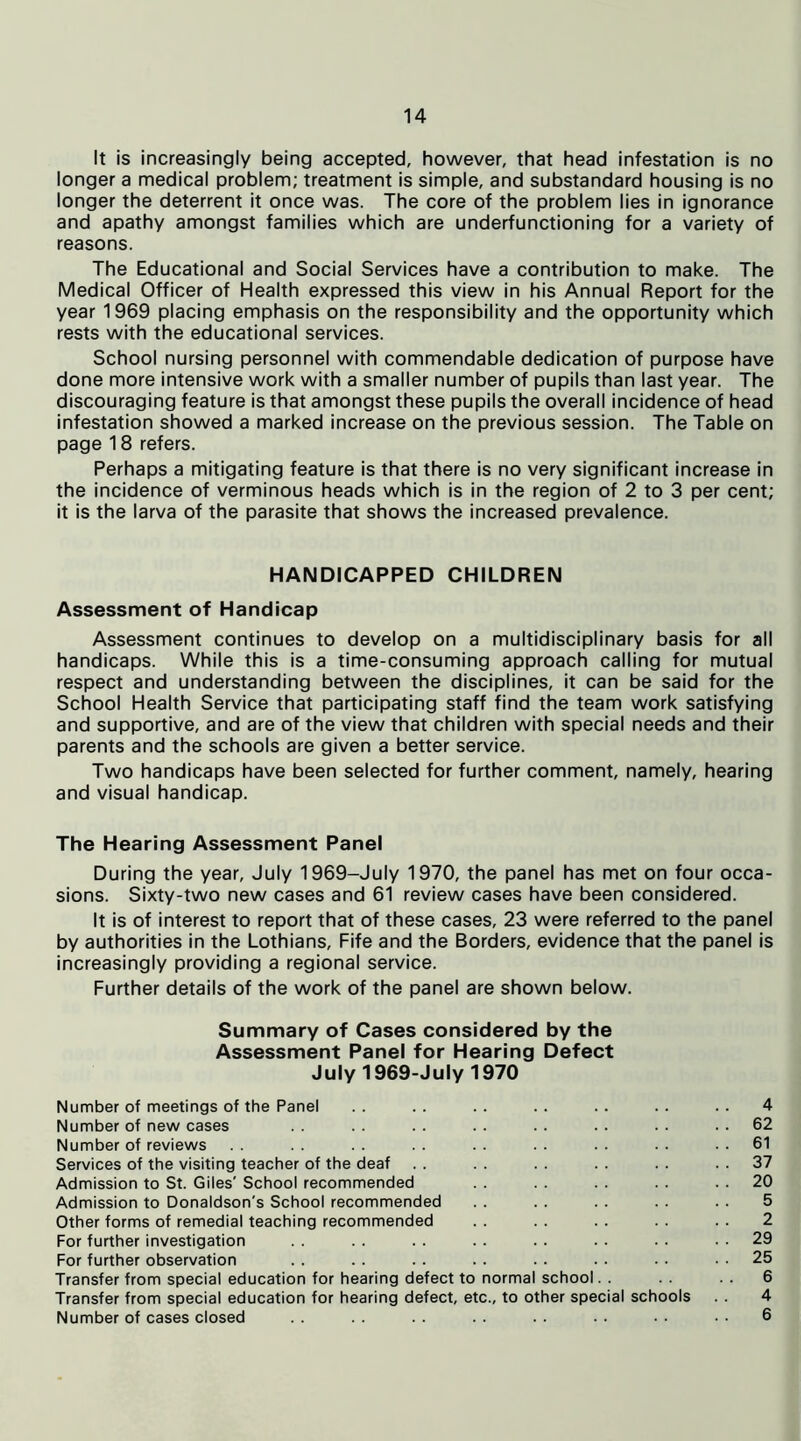 It is increasingly being accepted, however, that head infestation is no longer a medical problem; treatment is simple, and substandard housing is no longer the deterrent it once was. The core of the problem lies in ignorance and apathy amongst families which are underfunctioning for a variety of reasons. The Educational and Social Services have a contribution to make. The Medical Officer of Health expressed this view in his Annual Report for the year 1969 placing emphasis on the responsibility and the opportunity which rests with the educational services. School nursing personnel with commendable dedication of purpose have done more intensive work with a smaller number of pupils than last year. The discouraging feature is that amongst these pupils the overall incidence of head infestation showed a marked increase on the previous session. The Table on page 18 refers. Perhaps a mitigating feature is that there is no very significant increase in the incidence of verminous heads which is in the region of 2 to 3 per cent; it is the larva of the parasite that shows the increased prevalence. HANDICAPPED CHILDREN Assessment of Handicap Assessment continues to develop on a multidisciplinary basis for all handicaps. While this is a time-consuming approach calling for mutual respect and understanding between the disciplines, it can be said for the School Health Service that participating staff find the team work satisfying and supportive, and are of the view that children with special needs and their parents and the schools are given a better service. Two handicaps have been selected for further comment, namely, hearing and visual handicap. The Hearing Assessment Panel During the year, July 1969-July 1970, the panel has met on four occa- sions. Sixty-two new cases and 61 review cases have been considered. It is of interest to report that of these cases, 23 were referred to the panel by authorities in the Lothians, Fife and the Borders, evidence that the panel is increasingly providing a regional service. Further details of the work of the panel are shown below. Summary of Cases considered by the Assessment Panel for Hearing Defect July 1969-July 1970 Number of meetings of the Panel .. .. .. .. .. .. .. 4 Number of new cases . . . . . . . . . . . . . . 62 Number of reviews .. .. .. .. .. .. .. ..61 Services of the visiting teacher of the deaf . . . . . . . . . . 37 Admission to St. Giles' School recommended . . . . . . . . 20 Admission to Donaldson's School recommended . . . . . . . . . . 5 Other forms of remedial teaching recommended . . . . . . . . . . 2 For further investigation . . . . . . . . . . . . . . 29 For further observation . . . . . . . . . . . . . . 25 Transfer from special education for hearing defect to normal school. . . . 6 Transfer from special education for hearing defect, etc., to other special schools . . 4 Number of cases closed . . . . . . . . . . . . • . . • 6