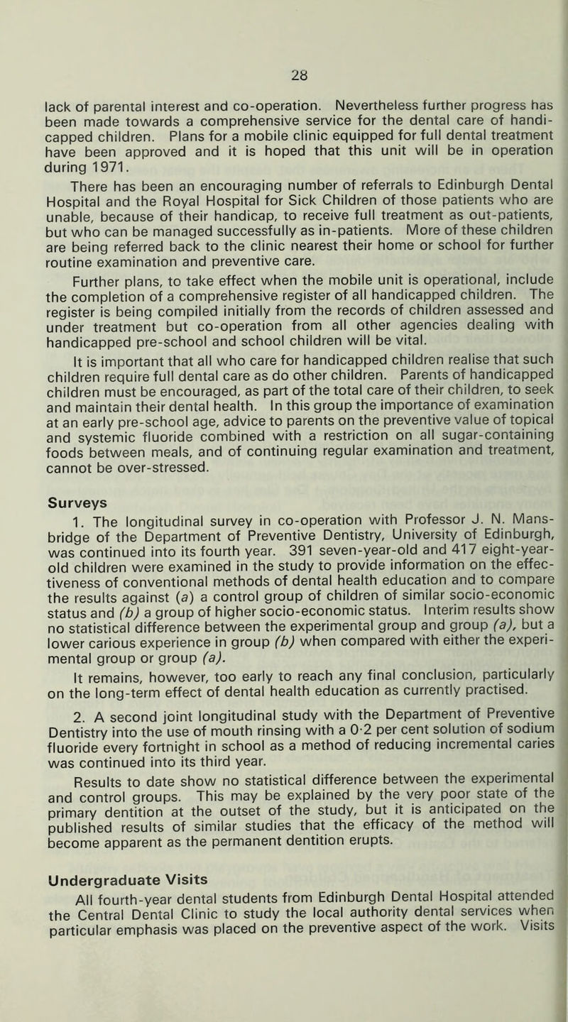 lack of parental interest and co-operation. Nevertheless further progress has been made towards a comprehensive service for the dental care of handi- capped children. Plans for a mobile clinic equipped for full dental treatment have been approved and it is hoped that this unit will be in operation during 1971. There has been an encouraging number of referrals to Edinburgh Dental Hospital and the Royal Hospital for Sick Children of those patients who are unable, because of their handicap, to receive full treatment as out-patients, but who can be managed successfully as in-patients. More of these children are being referred back to the clinic nearest their home or school for further routine examination and preventive care. Further plans, to take effect when the mobile unit is operational, include the completion of a comprehensive register of all handicapped children. The register is being compiled initially from the records of children assessed and under treatment but co-operation from all other agencies dealing with handicapped pre-school and school children will be vital. It is important that all who care for handicapped children realise that such children require full dental care as do other children. Parents of handicapped children must be encouraged, as part of the total care of their children, to seek and maintain their dental health. In this group the importance of examination at an early pre-school age, advice to parents on the preventive value of topical and systemic fluoride combined with a restriction on all sugar-containing foods between meals, and of continuing regular examination and treatment, cannot be over-stressed. Surveys 1. The longitudinal survey in co-operation with Professor J. N. Mans- bridge of the Department of Preventive Dentistry, University of Edinburgh, was continued into its fourth year. 391 seven-year-old and 41 / eight-year- old children were examined in the study to provide information on the effec- tiveness of conventional methods of dental health education and to compare the results against (a) a control group of children of similar socio-economic status and (b) a group of higher socio-economic status. Interim results show no statistical difference between the experimental group and group (a), but a lower carious experience in group (b) when compared with either the experi- mental group or group (a). It remains, however, too early to reach any final conclusion, particularly on the long-term effect of dental health education as currently practised. 2. A second joint longitudinal study with the Department of Preventive Dentistry into the use of mouth rinsing with a 02 per cent solution of sodium fluoride every fortnight in school as a method of reducing incremental caries was continued into its third year. Results to date show no statistical difference between the experimental and control groups. This may be explained by the very poor state of the primary dentition at the outset of the study, but it is anticipated on the published results of similar studies that the efficacy of the method will become apparent as the permanent dentition erupts. Undergraduate Visits All fourth-year dental students from Edinburgh Dental Hospital attended the Central Dental Clinic to study the local authority dental services when particular emphasis was placed on the preventive aspect of the work. Visits