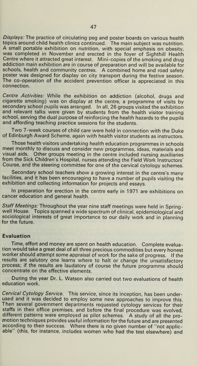 Displays: The practice of circulating peg and poster boards on various health topics around child health clinics continued. The main subject was nutrition. A small portable exhibition on nutrition, with special emphasis on obesity, was completed in November and erected in the foyer of Sighthill Health Centre where it attracted great interest. Mini-copies of the smoking and drug addiction main exhibition are in course of preparation and will be available for schools, health and community centres. A combined home and road safety poster was designed for display on city transport during the festive season. The co-operation of the accident prevention officer is appreciated in this connection. Centre Activities: While the exhibition on addiction (alcohol, drugs and cigarette smoking) was on display at the centre, a programme of visits by secondary school pupils was arranged. In all, 26 groups visited the exhibition and relevant talks were given by students from the health visitor training school, serving the dual purpose of reinforcing the health hazards to the pupils and affording teaching practice sessions for the students. Two 7-week courses of child care were held in connection with the Duke of Edinburgh Award Scheme, again with health visitor students as instructors. Those health visitors undertaking health education programmes in schools meet monthly to discuss and consider new programmes, ideas, materials and visual aids. Other groups meeting in the centre included nursing auxiliaries from the Sick Children's Hospital, nurses attending the Field Work Instructors' Course, and the steering committee for one of the cervical cytology schemes. Secondary school teachers show a growing interest in the centre's many facilities, and it has been encouraging to have a number of pupils visiting the exhibition and collecting information for projects and essays. In preparation for erection in the centre early in 1971 are exhibitions on cancer education and general health. Staff Meetings: Throughout the year nine staff meetings were held in Spring- well House. Topics spanned a wide spectrum of clinical, epidemiological and sociological interests of great importance to our daily work and in planning for the future. Evaluation Time, effort and money are spent on health education. Complete evalua- tion would take a great deal of all three precious commodities but every honest worker should attempt some appraisal of work for the sake of progress. If the results are salutory one learns where to halt or change the unsatisfactory process; if the results are laudatory of course the future programme should concentrate on the effective elements. During the year Dr. L. Watson also carried out two evaluations of health education work. Cervical Cytology Service. This service, since its inception, has been under- used and it was decided to employ some new approaches to improve this. Then several government departments requested cytology services for their staffs in their office premises, and before the final procedure was evolved, different patterns were employed as pilot schemes. A study of all the pro- motion techniques provides useful information for the future and are presented according to their success. Where there is no given number of not applic- able (this, for instance, includes women who had the test elsewhere) and