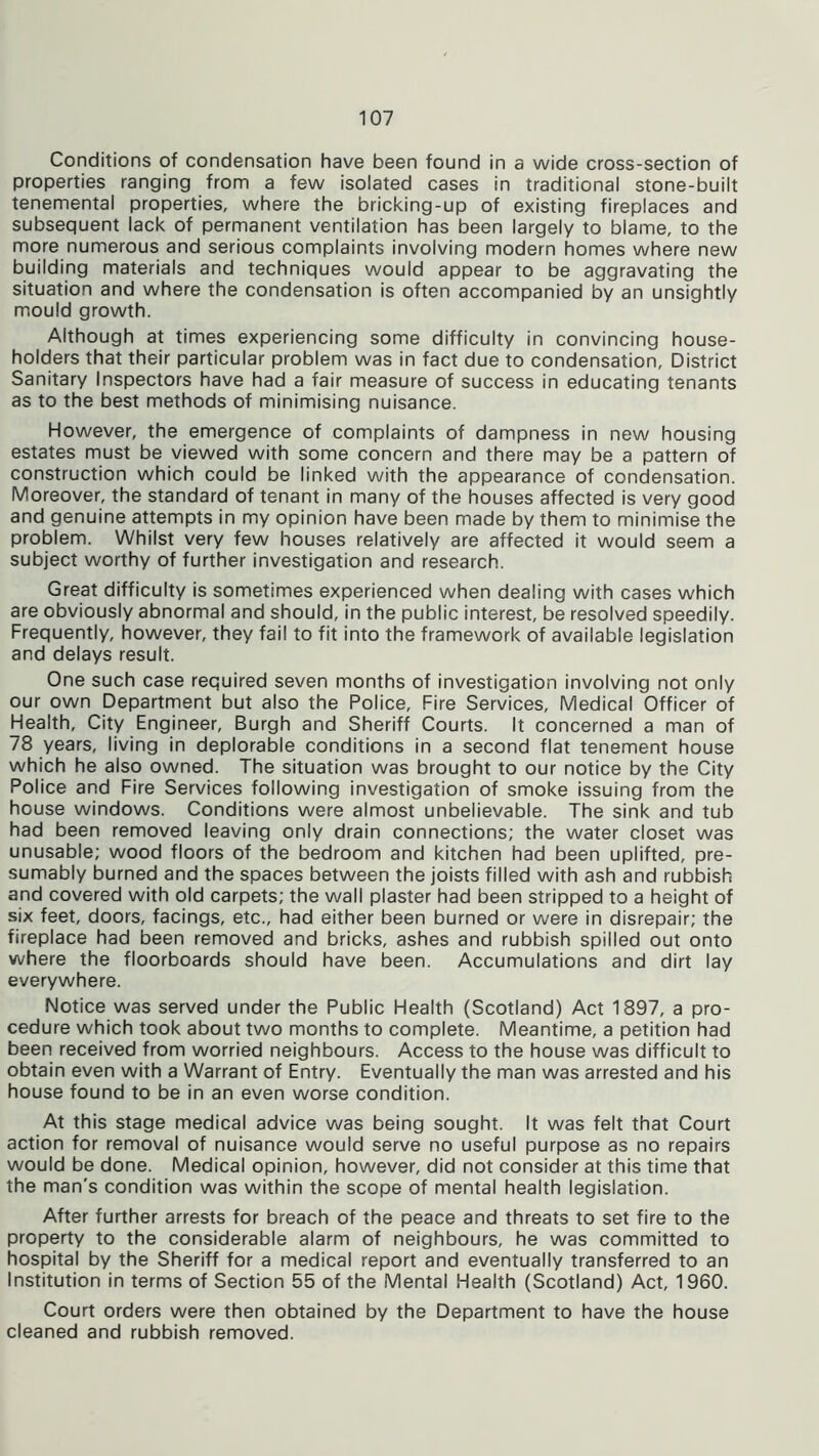 Conditions of condensation have been found in a wide cross-section of properties ranging from a few isolated cases in traditional stone-built tenemental properties, where the bricking-up of existing fireplaces and subsequent lack of permanent ventilation has been largely to blame, to the more numerous and serious complaints involving modern homes where new building materials and techniques would appear to be aggravating the situation and where the condensation is often accompanied by an unsightly mould growth. Although at times experiencing some difficulty in convincing house- holders that their particular problem was in fact due to condensation, District Sanitary Inspectors have had a fair measure of success in educating tenants as to the best methods of minimising nuisance. However, the emergence of complaints of dampness in new housing estates must be viewed with some concern and there may be a pattern of construction which could be linked with the appearance of condensation. Moreover, the standard of tenant in many of the houses affected is very good and genuine attempts in my opinion have been made by them to minimise the problem. Whilst very few houses relatively are affected it would seem a subject worthy of further investigation and research. Great difficulty is sometimes experienced when dealing with cases which are obviously abnormal and should, in the public interest, be resolved speedily. Frequently, however, they fail to fit into the framework of available legislation and delays result. One such case required seven months of investigation involving not only our own Department but also the Police, Fire Services, Medical Officer of Health, City Engineer, Burgh and Sheriff Courts. It concerned a man of 78 years, living in deplorable conditions in a second flat tenement house which he also owned. The situation was brought to our notice by the City Police and Fire Services following investigation of smoke issuing from the house windows. Conditions were almost unbelievable. The sink and tub had been removed leaving only drain connections; the water closet was unusable; wood floors of the bedroom and kitchen had been uplifted, pre- sumably burned and the spaces between the joists filled with ash and rubbish and covered with old carpets; the wall plaster had been stripped to a height of six feet, doors, facings, etc., had either been burned or were in disrepair; the fireplace had been removed and bricks, ashes and rubbish spilled out onto where the floorboards should have been. Accumulations and dirt lay everywhere. Notice was served under the Public Health (Scotland) Act 1897, a pro- cedure which took about two months to complete. Meantime, a petition had been received from worried neighbours. Access to the house was difficult to obtain even with a Warrant of Entry. Eventually the man was arrested and his house found to be in an even worse condition. At this stage medical advice was being sought. It was felt that Court action for removal of nuisance would serve no useful purpose as no repairs would be done. Medical opinion, however, did not consider at this time that the man’s condition was within the scope of mental health legislation. After further arrests for breach of the peace and threats to set fire to the property to the considerable alarm of neighbours, he was committed to hospital by the Sheriff for a medical report and eventually transferred to an Institution in terms of Section 55 of the Mental Health (Scotland) Act, 1960. Court orders were then obtained by the Department to have the house cleaned and rubbish removed.