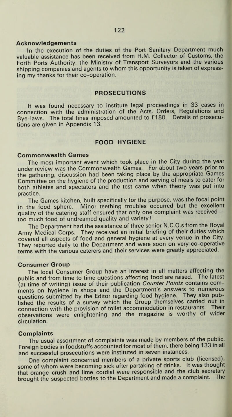 Acknowledgements In the execution of the duties of the Port Sanitary Department much valuable assistance has been received from H.M. Collector of Customs, the Forth Ports Authority, the Ministry of Transport Surveyors and the various shipping companies and agents to whom this opportunity is taken of express- ing my thanks for their co-operation. PROSECUTIONS It was found necessary to institute legal proceedings in 33 cases in connection with the administration of the Acts, Orders, Regulations and Bye-laws. The total fines imposed amounted to £180. Details of prosecu- tions are given in Appendix 13. FOOD HYGIENE Commonwealth Games The most important event which took place in the City during the year under review was the Commonwealth Games. For about two years prior to the gathering, discussion had been taking place by the appropriate Games Committee on the hygiene of the production and serving of meals to cater for both athletes and spectators and the test came when theory was put into practice. The Games kitchen, built specifically for the purpose, was the focal point in the food sphere. Minor teething troubles occurred but the excellent quality of the catering staff ensured that only one complaint was received— too much food of undreamed quality and variety! The Department had the assistance of three senior N.C.O.s from the Royal Army Medical Corps. They received an initial briefing of their duties which covered all aspects of food and general hygiene at every venue in the City. They reported daily to the Department and were soon on very co-operative terms with the various caterers and their services were greatly appreciated. Consumer Group The local Consumer Group have an interest in all matters affecting the public and from time to time questions affecting food are raised. The latest (at time of writing) issue of their publication Counter Points contains com- ments on hygiene in shops and the Department's answers to numerous questions submitted by the Editor regarding food hygiene. They also pub- lished the results of a survey which the Group themselves carried out in connection with the provision of toilet accommodation in restaurants. Their observations were enlightening and the magazine is worthy of wider circulation. Complaints The usual assortment of complaints was made by members of the public. Foreign bodies in foodstuffs accounted for most of them, there being 133 in all and successful prosecutions were instituted in seven instances. One complaint concerned members of a private sports club (licensed), some of whom were becoming sick after partaking of drinks. It was thought that orange crush and lime cordial were responsible and the club secretary brought the suspected bottles to the Department and made a complaint. The