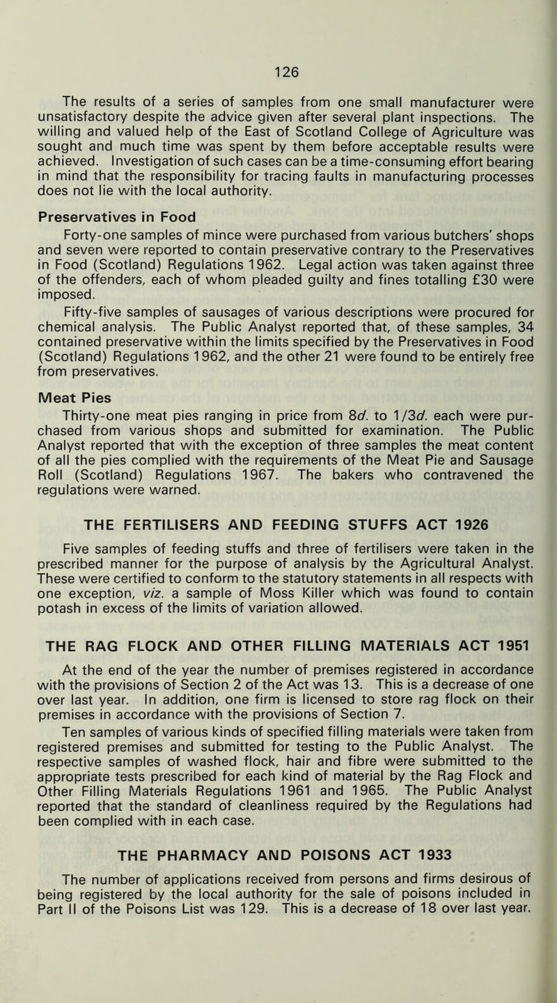 The results of a series of samples from one small manufacturer were unsatisfactory despite the advice given after several plant inspections. The willing and valued help of the East of Scotland College of Agriculture was sought and much time was spent by them before acceptable results were achieved. Investigation of such cases can be a time-consuming effort bearing in mind that the responsibility for tracing faults in manufacturing processes does not lie with the local authority. Preservatives in Food Forty-one samples of mince were purchased from various butchers' shops and seven were reported to contain preservative contrary to the Preservatives in Food (Scotland) Regulations 1962. Legal action was taken against three of the offenders, each of whom pleaded guilty and fines totalling £30 were imposed. Fifty-five samples of sausages of various descriptions were procured for chemical analysis. The Public Analyst reported that, of these samples, 34 contained preservative within the limits specified by the Preservatives in Food (Scotland) Regulations 1962, and the other 21 were found to be entirely free from preservatives. Meat Pies Thirty-one meat pies ranging in price from 8d. to 1 /3c/. each were pur- chased from various shops and submitted for examination. The Public Analyst reported that with the exception of three samples the meat content of all the pies complied with the requirements of the Meat Pie and Sausage Roll (Scotland) Regulations 1967. The bakers who contravened the regulations were warned. THE FERTILISERS AND FEEDING STUFFS ACT 1926 Five samples of feeding stuffs and three of fertilisers were taken in the prescribed manner for the purpose of analysis by the Agricultural Analyst. These were certified to conform to the statutory statements in all respects with one exception, viz. a sample of Moss Killer which was found to contain potash in excess of the limits of variation allowed. THE RAG FLOCK AND OTHER FILLING MATERIALS ACT 1951 At the end of the year the number of premises registered in accordance with the provisions of Section 2 of the Act was 13. This is a decrease of one over last year. In addition, one firm is licensed to store rag flock on their premises in accordance with the provisions of Section 7. Ten samples of various kinds of specified filling materials were taken from registered premises and submitted for testing to the Public Analyst. The respective samples of washed flock, hair and fibre were submitted to the appropriate tests prescribed for each kind of material by the Rag Flock and Other Filling Materials Regulations 1961 and 1965. The Public Analyst reported that the standard of cleanliness required by the Regulations had been complied with in each case. THE PHARMACY AND POISONS ACT 1933 The number of applications received from persons and firms desirous of being registered by the local authority for the sale of poisons included in Part II of the Poisons List was 129. This is a decrease of 18 over last year.