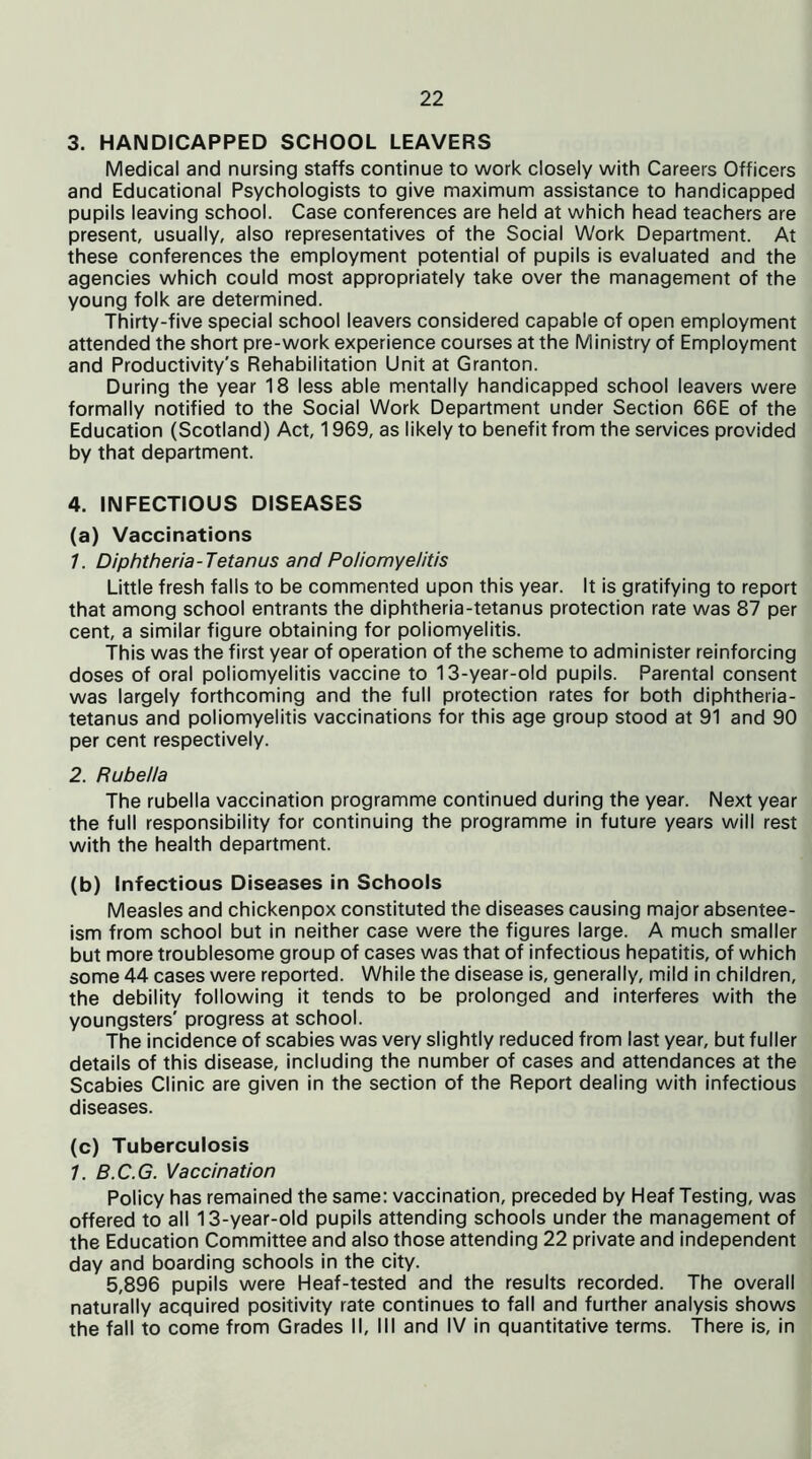 3. HANDICAPPED SCHOOL LEAVERS Medical and nursing staffs continue to work closely with Careers Officers and Educational Psychologists to give maximum assistance to handicapped pupils leaving school. Case conferences are held at which head teachers are present, usually, also representatives of the Social Work Department. At these conferences the employment potential of pupils is evaluated and the agencies which could most appropriately take over the management of the young folk are determined. Thirty-five special school leavers considered capable of open employment attended the short pre-work experience courses at the Ministry of Employment and Productivity's Rehabilitation Unit at Granton. During the year 18 less able mentally handicapped school leavers were formally notified to the Social Work Department under Section 66E of the Education (Scotland) Act, 1969, as likely to benefit from the services provided by that department. 4. INFECTIOUS DISEASES (a) Vaccinations /. Diphtheria-Tetanus and Poliomyelitis Little fresh falls to be commented upon this year. It is gratifying to report that among school entrants the diphtheria-tetanus protection rate was 87 per cent, a similar figure obtaining for poliomyelitis. This was the first year of operation of the scheme to administer reinforcing doses of oral poliomyelitis vaccine to 13-year-old pupils. Parental consent was largely forthcoming and the full protection rates for both diphtheria- tetanus and poliomyelitis vaccinations for this age group stood at 91 and 90 per cent respectively. 2. Rubella The rubella vaccination programme continued during the year. Next year the full responsibility for continuing the programme in future years will rest with the health department. (b) Infectious Diseases in Schools Measles and chickenpox constituted the diseases causing major absentee- ism from school but in neither case were the figures large. A much smaller but more troublesome group of cases was that of infectious hepatitis, of which some 44 cases were reported. While the disease is, generally, mild in children, the debility following it tends to be prolonged and interferes with the youngsters' progress at school. The incidence of scabies was very slightly reduced from last year, but fuller details of this disease, including the number of cases and attendances at the Scabies Clinic are given in the section of the Report dealing with infectious diseases. (c) Tuberculosis 7. B.C.G. Vaccination Policy has remained the same: vaccination, preceded by Heaf Testing, was offered to all 13-year-old pupils attending schools under the management of the Education Committee and also those attending 22 private and independent day and boarding schools in the city. 5,896 pupils were Heaf-tested and the results recorded. The overall naturally acquired positivity rate continues to fall and further analysis shows the fall to come from Grades II, III and IV in quantitative terms. There is, in
