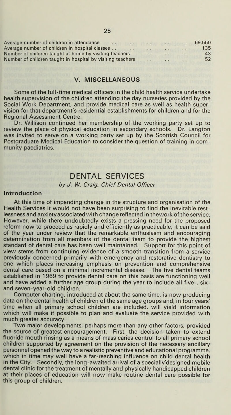 Average number of children in attendance Average number of children in hospital classes Number of children taught at home by visiting teachers Number of children taught in hospital by visiting teachers 69,550 135 43 52 V. MISCELLANEOUS Some of the full-time medical officers in the child health service undertake health supervision of the children attending the day nurseries provided by the Social Work Department, and provide medical care as well as health super- vision for that department's residential establishments for children and for the Regional Assessment Centre. Dr. Willison continued her membership of the working party set up to review the place of physical education in secondary schools. Dr. Langton was invited to serve on a working party set up by the Scottish Council for Postgraduate Medical Education to consider the question of training in com- munity paediatrics. Introduction At this time of impending change in the structure and organisation of the Health Services it would not have been surprising to find the inevitable rest- lessness and anxiety associated with change reflected in thework of the service. However, while there undoubtedly exists a pressing need for the proposed reform now to proceed as rapidly and efficiently as practicable, it can be said of the year under review that the remarkable enthusiasm and encouraging determination from all members of the dental team to provide the highest standard of dental care has been well maintained. Support for this point of view stems from continuing evidence of a smooth transition from a service previously concerned primarily with emergency and restorative dentistry to one which places increasing emphasis on prevention and comprehensive dental care based on a minimal incremental disease. The five dental teams established in 1969 to provide dental care on this basis are functioning well and have added a further age group during the year to include all five-, six- and seven-year-old children. Computer charting, introduced at about the same time, is now producing data on the dental health of children of the same age groups and, in four years' time when all primary school children are included, will yield information which will make it possible to plan and evaluate the service provided with much greater accuracy. Two major developments, perhaps more than any other factors, provided the source of greatest encouragement. First, the decision taken to extend fluoride mouth rinsing as a means of mass caries control to all primary school children supported by agreement on the provision of the necessary ancillary personnel opened the way to a realistic preventive and educational programme, which in time may well have a far-reaching influence on child dental health in the City. Secondly, the long-awaited arrival of a specially’designed mobile dental clinic for the treatment of mentally and physically handicapped children at their places of education will now make routine dental care possible for this group of children. DENTAL SERVICES by J. W. Craig, Chief Dental Officer