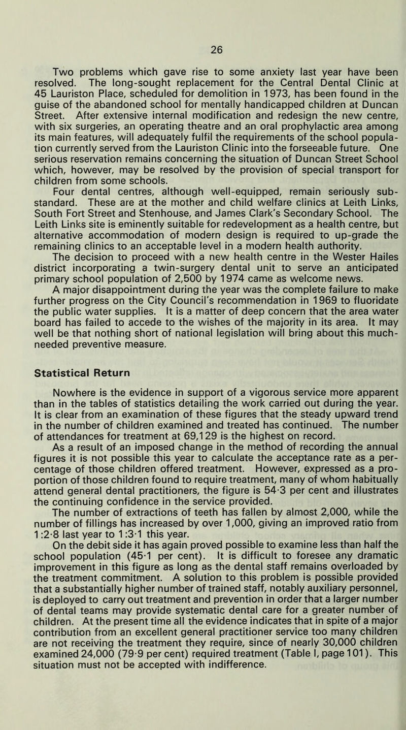 Two problems which gave rise to some anxiety last year have been resolved. The long-sought replacement for the Central Dental Clinic at 45 Lauriston Place, scheduled for demolition in 1973, has been found in the guise of the abandoned school for mentally handicapped children at Duncan Street. After extensive internal modification and redesign the new centre, with six surgeries, an operating theatre and an oral prophylactic area among its main features, will adequately fulfil the requirements of the school popula- tion currently served from the Lauriston Clinic into the forseeable future. One serious reservation remains concerning the situation of Duncan Street School which, however, may be resolved by the provision of special transport for children from some schools. Four dental centres, although well-equipped, remain seriously sub- standard. These are at the mother and child welfare clinics at Leith Links, South Fort Street and Stenhouse, and James Clark's Secondary School. The Leith Links site is eminently suitable for redevelopment as a health centre, but alternative accommodation of modern design is required to up-grade the remaining clinics to an acceptable level in a modern health authority. The decision to proceed with a new health centre in the Wester Hailes district incorporating a twin-surgery dental unit to serve an anticipated primary school population of 2,500 by 1974 came as welcome news. A major disappointment during the year was the complete failure to make further progress on the City Council's recommendation in 1969 to fluoridate the public water supplies. It is a matter of deep concern that the area water board has failed to accede to the wishes of the majority in its area. It may well be that nothing short of national legislation will bring about this much- needed preventive measure. Statistical Return Nowhere is the evidence in support of a vigorous service more apparent than in the tables of statistics detailing the work carried out during the year. It is clear from an examination of these figures that the steady upward trend in the number of children examined and treated has continued. The number of attendances for treatment at 69,129 is the highest on record. As a result of an imposed change in the method of recording the annual figures it is not possible this year to calculate the acceptance rate as a per- centage of those children offered treatment. However, expressed as a pro- portion of those children found to require treatment, many of whom habitually attend general dental practitioners, the figure is 54-3 per cent and illustrates the continuing confidence in the service provided. The number of extractions of teeth has fallen by almost 2,000, while the number of fillings has increased by over 1,000, giving an improved ratio from 1:2-8 last year to 1:3-1 this year. On the debit side it has again proved possible to examine less than half the school population (45-1 per cent). It is difficult to foresee any dramatic improvement in this figure as long as the dental staff remains overloaded by the treatment commitment. A solution to this problem is possible provided that a substantially higher number of trained staff, notably auxiliary personnel, is deployed to carry out treatment and prevention in order that a larger number of dental teams may provide systematic dental care for a greater number of children. At the present time all the evidence indicates that in spite of a major contribution from an excellent general practitioner service too many children are not receiving the treatment they require, since of nearly 30,000 children examined 24,000 (79-9 per cent) required treatment (Table I, page 101). This situation must not be accepted with indifference.