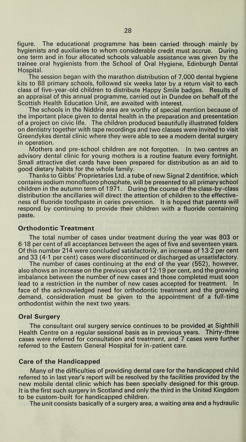 figure. The educational programme has been carried through mainly by hygienists and auxiliaries to whom considerable credit must accrue. During one term and in four allocated schools valuable assistance was given by the trainee oral hygienists from the School of Oral Hygiene, Edinburgh Dental Hospital. The session began with the marathon distribution of 7,000 dental hygiene kits to 88 primary schools, followed six weeks later by a return visit to each class of five-year-old children to distribute Happy Smile badges. Results of an appraisal of this annual programme, carried out in Dundee on behalf of the Scottish Health Education Unit, are awaited with interest. The schools in the Niddrie area are worthy of special mention because of the important place given to dental health in the preparation and presentation of a project on civic life. The children produced beautifully illustrated folders on dentistry together with tape recordings and two classes were invited to visit Greendykes dental clinic where they were able to see a modern dental surgery in operation. Mothers and pre-school children are not forgotten. In two centres an advisory dental clinic for young mothers is a routine feature every fortnight. Small attractive diet cards have been prepared for distribution as an aid to good dietary habits for the whole family. Thanks to Gibbs' Proprietaries Ltd. a tube of new Signal 2 dentifrice, which contains sodium monofluoro phosphate, will be presented to all primary school children in the autumn term of 1971. During the course of the class-by-class distribution the ancillaries will direct the attention of children to the effective- ness of fluoride toothpaste in caries prevention. It is hoped that parents will respond by continuing to provide their children with a fluoride containing paste. Orthodontic Treatment The total number of cases under treatment during the year was 803 or 6-18 per cent of all acceptances between the ages of five and seventeen years. Of this number 214 were concluded satisfactorily, an increase of 13-2 per cent and 33 (4-1 per cent) cases were discontinued or discharged as unsatisfactory. The number of cases continuing at the end of the year (552), however, also shows an increase on the previous year of 12-19 per cent, and the growing imbalance between the number of new cases and those completed must soon lead to a restriction in the number of new cases accepted for treatment. In face of the acknowledged need for orthodontic treatment and the growing demand, consideration must be given to the appointment of a full-time orthodontist within the next two years. Oral Surgery The consultant oral surgery service continues to be provided at Sighthill Health Centre on a regular sessional basis as in previous years. Thirty-three cases were referred for consultation and treatment, and 7 cases were further referred to the Eastern General Hospital for in-patient care. Care of the Handicapped Many of the difficulties of providing dental care for the handicapped child referred to in last year's report will be resolved by the facilities provided by the new mobile dental clinic which has been specially designed for this group. It is the first such surgery in Scotland and only the third in the United Kingdom to be custom-built for handicapped children. The unit consists basically of a surgery area, a waiting area and a hydraulic