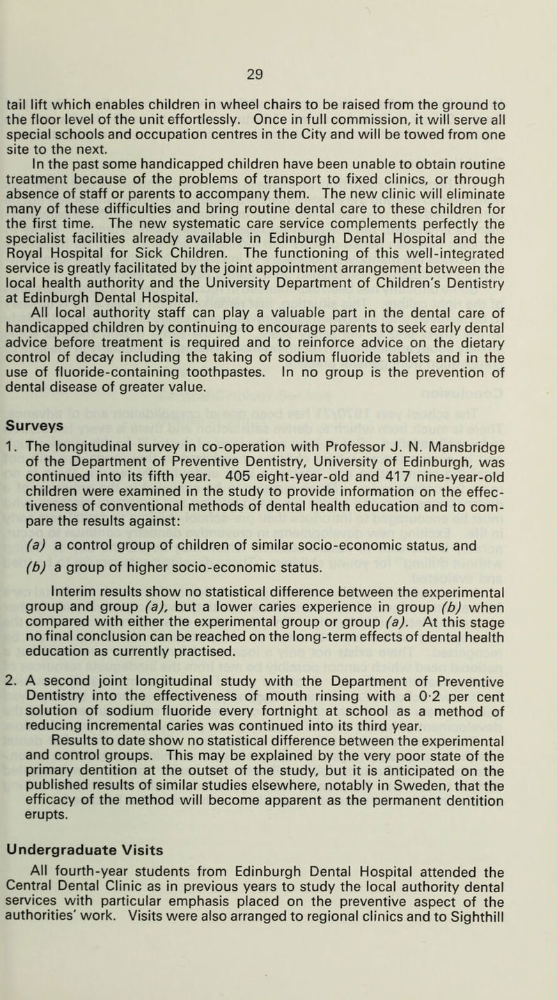 tail lift which enables children in wheel chairs to be raised from the ground to the floor level of the unit effortlessly. Once in full commission, it will serve all special schools and occupation centres in the City and will be towed from one site to the next. In the past some handicapped children have been unable to obtain routine treatment because of the problems of transport to fixed clinics, or through absence of staff or parents to accompany them. The new clinic will eliminate many of these difficulties and bring routine dental care to these children for the first time. The new systematic care service complements perfectly the specialist facilities already available in Edinburgh Dental Hospital and the Royal Hospital for Sick Children. The functioning of this well-integrated service is greatly facilitated by the joint appointment arrangement between the local health authority and the University Department of Children's Dentistry at Edinburgh Dental Hospital. All local authority staff can play a valuable part in the dental care of handicapped children by continuing to encourage parents to seek early dental advice before treatment is required and to reinforce advice on the dietary control of decay including the taking of sodium fluoride tablets and in the use of fluoride-containing toothpastes. In no group is the prevention of dental disease of greater value. Surveys 1. The longitudinal survey in co-operation with Professor J. N. Mansbridge of the Department of Preventive Dentistry, University of Edinburgh, was continued into its fifth year. 405 eight-year-old and 417 nine-year-old children were examined in the study to provide information on the effec- tiveness of conventional methods of dental health education and to com- pare the results against: (a) a control group of children of similar socio-economic status, and (b) a group of higher socio-economic status. Interim results show no statistical difference between the experimental group and group (a), but a lower caries experience in group (b) when compared with either the experimental group or group (a). At this stage no final conclusion can be reached on the long-term effects of dental health education as currently practised. 2. A second joint longitudinal study with the Department of Preventive Dentistry into the effectiveness of mouth rinsing with a 0-2 per cent solution of sodium fluoride every fortnight at school as a method of reducing incremental caries was continued into its third year. Results to date show no statistical difference between the experimental and control groups. This may be explained by the very poor state of the primary dentition at the outset of the study, but it is anticipated on the published results of similar studies elsewhere, notably in Sweden, that the efficacy of the method will become apparent as the permanent dentition erupts. Undergraduate Visits All fourth-year students from Edinburgh Dental Hospital attended the Central Dental Clinic as in previous years to study the local authority dental services with particular emphasis placed on the preventive aspect of the authorities' work. Visits were also arranged to regional clinics and to Sighthill