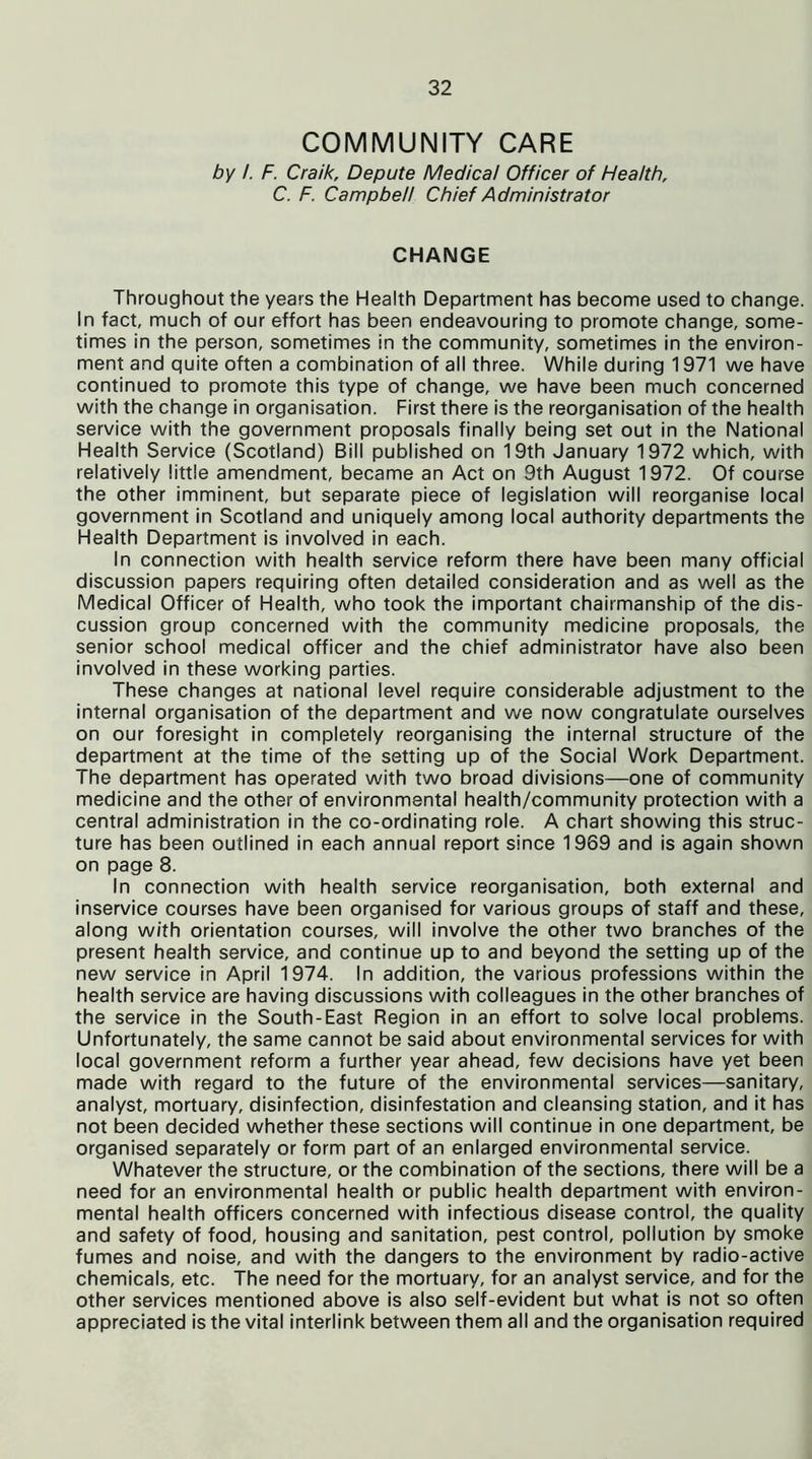 COMMUNITY CARE by /. F. Craik, Depute Medical Officer of Health, C. F. Campbell Chief Administrator CHANGE Throughout the years the Health Department has become used to change. In fact, much of our effort has been endeavouring to promote change, some- times in the person, sometimes in the community, sometimes in the environ- ment and quite often a combination of all three. While during 1971 we have continued to promote this type of change, we have been much concerned with the change in organisation. First there is the reorganisation of the health service with the government proposals finally being set out in the National Health Service (Scotland) Bill published on 19th January 1972 which, with relatively little amendment, became an Act on 9th August 1972. Of course the other imminent, but separate piece of legislation will reorganise local government in Scotland and uniquely among local authority departments the Health Department is involved in each. In connection with health service reform there have been many official discussion papers requiring often detailed consideration and as well as the Medical Officer of Health, who took the important chairmanship of the dis- cussion group concerned with the community medicine proposals, the senior school medical officer and the chief administrator have also been involved in these working parties. These changes at national level require considerable adjustment to the internal organisation of the department and we now congratulate ourselves on our foresight in completely reorganising the internal structure of the department at the time of the setting up of the Social Work Department. The department has operated with two broad divisions—one of community medicine and the other of environmental health/community protection with a central administration in the co-ordinating role. A chart showing this struc- ture has been outlined in each annual report since 1969 and is again shown on page 8. In connection with health service reorganisation, both external and inservice courses have been organised for various groups of staff and these, along with orientation courses, will involve the other two branches of the present health service, and continue up to and beyond the setting up of the new service in April 1974. In addition, the various professions within the health service are having discussions with colleagues in the other branches of the service in the South-East Region in an effort to solve local problems. Unfortunately, the same cannot be said about environmental services for with local government reform a further year ahead, few decisions have yet been made with regard to the future of the environmental services—sanitary, analyst, mortuary, disinfection, disinfestation and cleansing station, and it has not been decided whether these sections will continue in one department, be organised separately or form part of an enlarged environmental service. Whatever the structure, or the combination of the sections, there will be a need for an environmental health or public health department with environ- mental health officers concerned with infectious disease control, the quality and safety of food, housing and sanitation, pest control, pollution by smoke fumes and noise, and with the dangers to the environment by radio-active chemicals, etc. The need for the mortuary, for an analyst service, and for the other services mentioned above is also self-evident but what is not so often appreciated is the vital interlink between them all and the organisation required