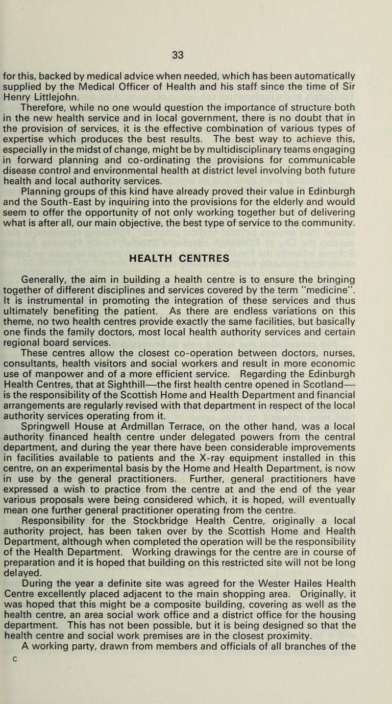 for this, backed by medical advice when needed, which has been automatically supplied by the Medical Officer of Health and his staff since the time of Sir Henry Littlejohn. Therefore, while no one would question the importance of structure both in the new health service and in local government, there is no doubt that in the provision of services, it is the effective combination of various types of expertise which produces the best results. The best way to achieve this, especially in the midst of change, might be by multidisciplinary teams engaging in forward planning and co-ordinating the provisions for communicable disease control and environmental health at district level involving both future health and local authority services. Planning groups of this kind have already proved their value in Edinburgh and the South-East by inquiring into the provisions for the elderly and would seem to offer the opportunity of not only working together but of delivering what is after all, our main objective, the best type of service to the community. HEALTH CENTRES Generally, the aim in building a health centre is to ensure the bringing together of different disciplines and services covered by the term medicine”. It is instrumental in promoting the integration of these services and thus ultimately benefiting the patient. As there are endless variations on this theme, no two health centres provide exactly the same facilities, but basically one finds the family doctors, most local health authority services and certain regional board services. These centres allow the closest co-operation between doctors, nurses, consultants, health visitors and social workers and result in more economic use of manpower and of a more efficient service. Regarding the Edinburgh Health Centres, that at Sighthill—the first health centre opened in Scotland— is the responsibility of the Scottish Home and Health Department and financial arrangements are regularly revised with that department in respect of the local authority services operating from it. Springwell House at Ardmillan Terrace, on the other hand, was a local authority financed health centre under delegated powers from the central department, and during the year there have been considerable improvements in facilities available to patients and the X-ray equipment installed in this centre, on an experimental basis by the Home and Health Department, is now in use by the general practitioners. Further, general practitioners have expressed a wish to practice from the centre at and the end of the year various proposals were being considered which, it is hoped, will eventually mean one further general practitioner operating from the centre. Responsibility for the Stockbridge Health Centre, originally a local authority project, has been taken over by the Scottish Home and Health Department, although when completed the operation will be the responsibility of the Health Department. Working drawings for the centre are in course of preparation and it is hoped that building on this restricted site will not be long delayed. During the year a definite site was agreed for the Wester Hailes Health Centre excellently placed adjacent to the main shopping area. Originally, it was hoped that this might be a composite building, covering as well as the health centre, an area social work office and a district office for the housing department. This has not been possible, but it is being designed so that the health centre and social work premises are in the closest proximity. A working party, drawn from members and officials of all branches of the c