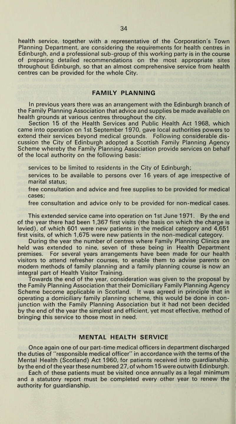 health service, together with a representative of the Corporation’s Town Planning Department, are considering the requirements for health centres in Edinburgh, and a professional sub-group of this working party is in the course of preparing detailed recommendations on the most appropriate sites throughout Edinburgh, so that an almost comprehensive service from health centres can be provided for the whole City. FAMILY PLANNING In previous years there was an arrangement with the Edinburgh branch of the Family Planning Association that advice and supplies be made available on health grounds at various centres throughout the city. Section 15 of the Health Services and Public Health Act 1968, which came into operation on 1st September 1970, gave local authorities powers to extend their services beyond medical grounds. Following considerable dis- cussion the City of Edinburgh adopted a Scottish Family Planning Agency Scheme whereby the Family Planning Association provide services on behalf of the local authority on the following basis: services to be limited to residents in the City of Edinburgh; services to be available to persons over 16 years of age irrespective of marital status; free consultation and advice and free supplies to be provided for medical cases; free consultation and advice only to be provided for non-medical cases. This extended service came into operation on 1 st June 1971. By the end of the year there had been 1,367 first visits (the basis on which the charge is levied), of which 601 were new patients in the medical category and 4,651 first visits, of which 1,675 were new patients in the non-medical category. During the year the number of centres where Family Planning Clinics are held was extended to nine, seven of these being in Health Department premises. For several years arrangements have been made for our health visitors to attend refresher courses, to enable them to advise parents on modern methods of family planning and a family planning course is now an integral part of Health Visitor Training. Towards the end of the year, consideration was given to the proposal by the Family Planning Association that their Domiciliary Family Planning Agency Scheme become applicable in Scotland. It was agreed in principle that in operating a domiciliary family planning scheme, this would be done in con- junction with the Family Planning Association but it had not been decided by the end of the year the simplest and efficient, yet most effective, method of bringing this service to those most in need. MENTAL HEALTH SERVICE Once again one of our part-time medical officers in department discharged the duties of responsible medical officer in accordance with the terms of the Mental Health (Scotland) Act 1960, for patients received into guardianship, by the end of the year these numbered 27, of whom 15 were outwith Edinburgh. Each of these patients must be visited once annually as a legal minimum and a statutory report must be completed every other year to renew the authority for guardianship.