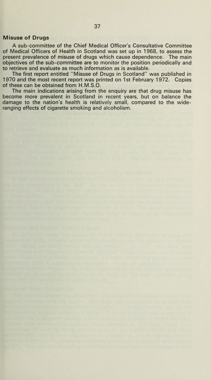 Misuse of Drugs A sub-committee of the Chief Medical Officer's Consultative Committee of Medical Officers of Health in Scotland was set up in 1968, to assess the present prevalence of misuse of drugs which cause dependence. The main objectives of the sub-committee are to monitor the position periodically and to retrieve and evaluate as much information as is available. The first report entitled Misuse of Drugs in Scotland was published in 1970 and the most recent report was printed on 1st February 1972. Copies of these can be obtained from H.M.S.O. The main indications arising from the enquiry are that drug misuse has become more prevalent in Scotland in recent years, but on balance the damage to the nation's health is relatively small, compared to the wide- ranging effects of cigarette smoking and alcoholism.