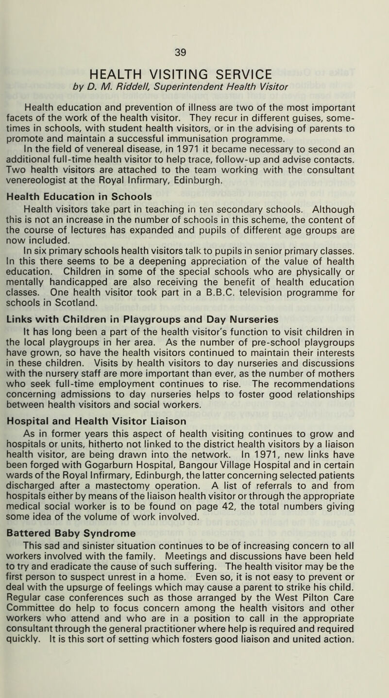 HEALTH VISITING SERVICE by D. M. Riddell, Superintendent Health Visitor Health education and prevention of illness are two of the most important facets of the work of the health visitor. They recur in different guises, some- times in schools, with student health visitors, or in the advising of parents to promote and maintain a successful immunisation programme. In the field of venereal disease, in 1971 it became necessary to second an additional full-time health visitor to help trace, follow-up and advise contacts. Two health visitors are attached to the team working with the consultant venereologist at the Royal Infirmary, Edinburgh. Health Education in Schools Health visitors take part in teaching in ten secondary schools. Although this is not an increase in the number of schools in this scheme, the content of the course of lectures has expanded and pupils of different age groups are now included. In six primary schools health visitors talk to pupils in senior primary classes. In this there seems to be a deepening appreciation of the value of health education. Children in some of the special schools who are physically or mentally handicapped are also receiving the benefit of health education classes. One health visitor took part in a B.B.C. television programme for schools in Scotland. Links with Children in Playgroups and Day Nurseries It has long been a part of the health visitor's function to visit children in the local playgroups in her area. As the number of pre-school playgroups have grown, so have the health visitors continued to maintain their interests in these children. Visits by health visitors to day nurseries and discussions with the nursery staff are more important than ever, as the number of mothers who seek full-time employment continues to rise. The recommendations concerning admissions to day nurseries helps to foster good relationships between health visitors and social workers. Hospital and Health Visitor Liaison As in former years this aspect of health visiting continues to grow and hospitals or units, hitherto not linked to the district health visitors by a liaison health visitor, are being drawn into the network. In 1971, new links have been forged with Gogarburn Hospital, Bangour Village Hospital and in certain wards of the Royal Infirmary, Edinburgh, the latter concerning selected patients discharged after a mastectomy operation. A list of referrals to and from hospitals either by means of the liaison health visitor or through the appropriate medical social worker is to be found on page 42, the total numbers giving some idea of the volume of work involved. Battered Baby Syndrome This sad and sinister situation continues to be of increasing concern to all workers involved with the family. Meetings and discussions have been held to try and eradicate the cause of such suffering. The health visitor may be the first person to suspect unrest in a home. Even so, it is not easy to prevent or deal with the upsurge of feelings which may cause a parent to strike his child. Regular case conferences such as those arranged by the West Pilton Care Committee do help to focus concern among the health visitors and other workers who attend and who are in a position to call in the appropriate consultant through the general practitioner where help is required and required quickly. It is this sort of setting which fosters good liaison and united action.