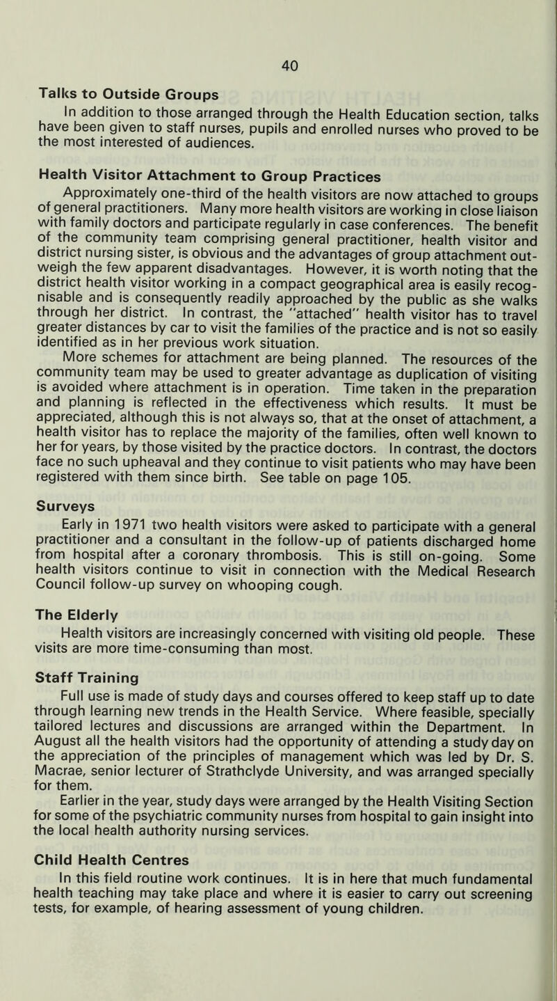 Talks to Outside Groups In addition to those arranged through the Health Education section, talks have been given to staff nurses, pupils and enrolled nurses who proved to be the most interested of audiences. Health Visitor Attachment to Group Practices Approximately one-third of the health visitors are now attached to groups of general practitioners. Many more health visitors are working in close liaison with family doctors and participate regularly in case conferences. The benefit of the community team comprising general practitioner, health visitor and district nursing sister, is obvious and the advantages of group attachment out- weigh the few apparent disadvantages. However, it is worth noting that the district health visitor working in a compact geographical area is easily recog- nisable and is consequently readily approached by the public as she walks through her district. In contrast, the attached health visitor has to travel greater distances by car to visit the families of the practice and is not so easily identified as in her previous work situation. More schemes for attachment are being planned. The resources of the community team may be used to greater advantage as duplication of visiting is avoided where attachment is in operation. Time taken in the preparation and planning is reflected in the effectiveness which results. It must be appreciated, although this is not always so, that at the onset of attachment, a health visitor has to replace the majority of the families, often well known to her for years, by those visited by the practice doctors. In contrast, the doctors face no such upheaval and they continue to visit patients who may have been registered with them since birth. See table on page 105. Surveys Early in 1971 two health visitors were asked to participate with a general practitioner and a consultant in the follow-up of patients discharged home from hospital after a coronary thrombosis. This is still on-going. Some health visitors continue to visit in connection with the Medical Research Council follow-up survey on whooping cough. The Elderly Health visitors are increasingly concerned with visiting old people. These visits are more time-consuming than most. Staff Training Full use is made of study days and courses offered to keep staff up to date through learning new trends in the Health Service. Where feasible, specially tailored lectures and discussions are arranged within the Department. In August all the health visitors had the opportunity of attending a study day on the appreciation of the principles of management which was led by Dr. S. Macrae, senior lecturer of Strathclyde University, and was arranged specially for them. Earlier in the year, study days were arranged by the Health Visiting Section for some of the psychiatric community nurses from hospital to gain insight into the local health authority nursing services. Child Health Centres In this field routine work continues. It is in here that much fundamental health teaching may take place and where it is easier to carry out screening tests, for example, of hearing assessment of young children.