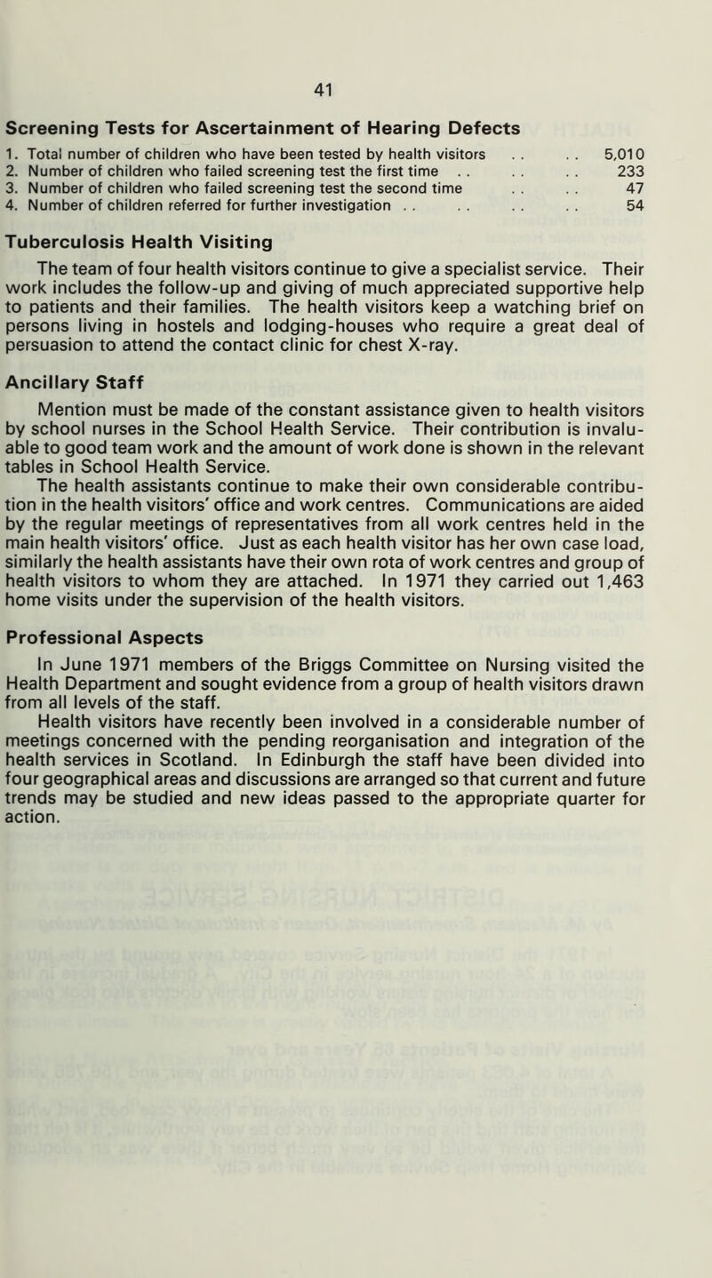 Screening Tests for Ascertainment of Hearing Defects 1. Total number of children who have been tested by health visitors .. .. 5,010 2. Number of children who failed screening test the first time .. .. 233 3. Number of children who failed screening test the second time 47 4. Number of children referred for further investigation .. .. .. .. 54 Tuberculosis Health Visiting The team of four health visitors continue to give a specialist service. Their work includes the follow-up and giving of much appreciated supportive help to patients and their families. The health visitors keep a watching brief on persons living in hostels and lodging-houses who require a great deal of persuasion to attend the contact clinic for chest X-ray. Ancillary Staff Mention must be made of the constant assistance given to health visitors by school nurses in the School Health Service. Their contribution is invalu- able to good team work and the amount of work done is shown in the relevant tables in School Health Service. The health assistants continue to make their own considerable contribu- tion in the health visitors' office and work centres. Communications are aided by the regular meetings of representatives from all work centres held in the main health visitors' office. Just as each health visitor has her own case load, similarly the health assistants have their own rota of work centres and group of health visitors to whom they are attached. In 1971 they carried out 1,463 home visits under the supervision of the health visitors. Professional Aspects In June 1971 members of the Briggs Committee on Nursing visited the Health Department and sought evidence from a group of health visitors drawn from all levels of the staff. Health visitors have recently been involved in a considerable number of meetings concerned with the pending reorganisation and integration of the health services in Scotland. In Edinburgh the staff have been divided into four geographical areas and discussions are arranged so that current and future trends may be studied and new ideas passed to the appropriate quarter for action.
