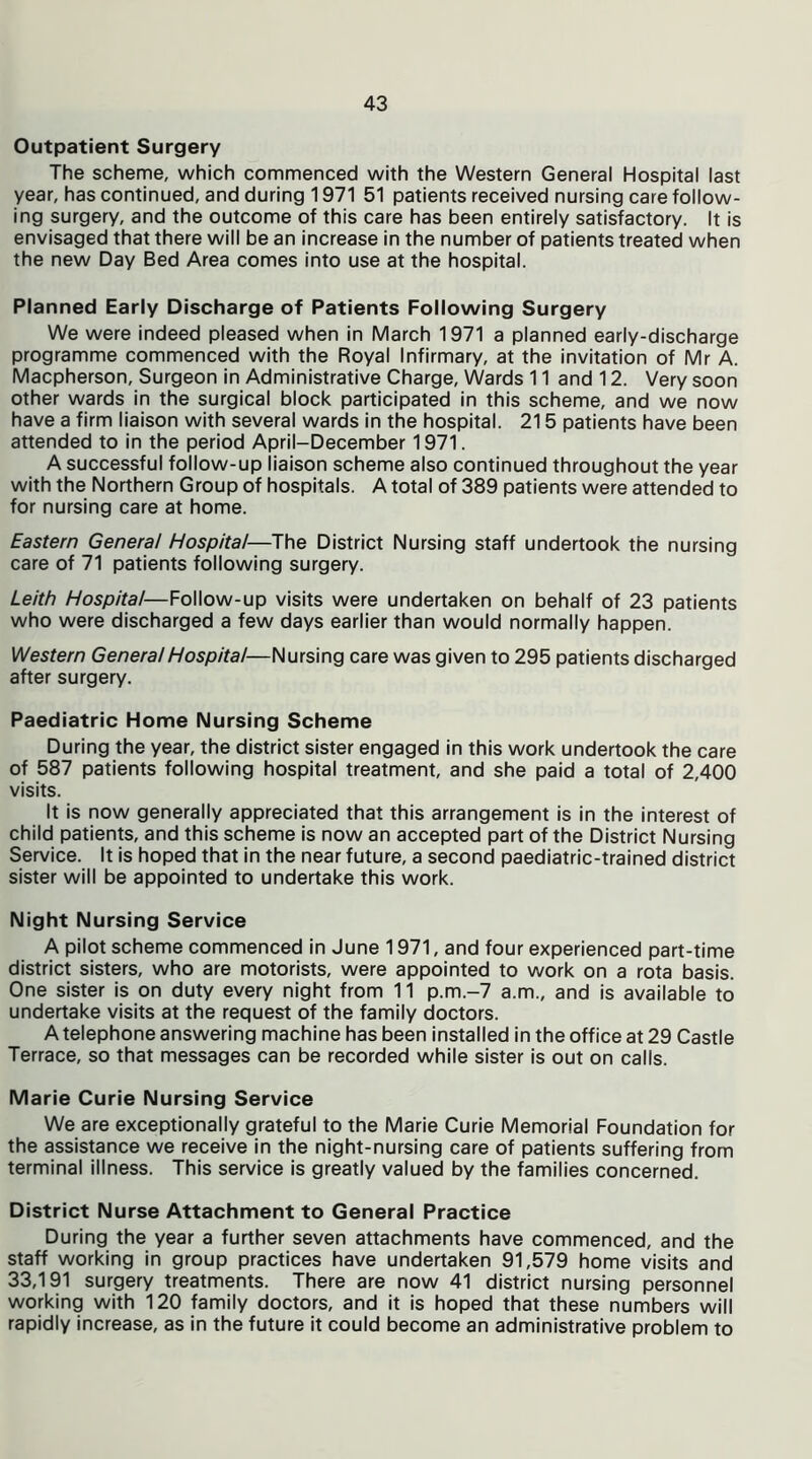 Outpatient Surgery The scheme, which commenced with the Western General Hospital last year, has continued, and during 1971 51 patients received nursing care follow- ing surgery, and the outcome of this care has been entirely satisfactory. It is envisaged that there will be an increase in the number of patients treated when the new Day Bed Area comes into use at the hospital. Planned Early Discharge of Patients Following Surgery We were indeed pleased when in March 1971 a planned early-discharge programme commenced with the Royal Infirmary, at the invitation of Mr A. Macpherson, Surgeon in Administrative Charge, Wards 11 and 12. Very soon other wards in the surgical block participated in this scheme, and we now have a firm liaison with several wards in the hospital. 215 patients have been attended to in the period April-December 1971. A successful follow-up liaison scheme also continued throughout the year with the Northern Group of hospitals. A total of 389 patients were attended to for nursing care at home. Eastern General Hospital—The District Nursing staff undertook the nursing care of 71 patients following surgery. Leith Hospital—Follow-up visits were undertaken on behalf of 23 patients who were discharged a few days earlier than would normally happen. Western General Hospital—Nursing care was given to 295 patients discharged after surgery. Paediatric Home Nursing Scheme During the year, the district sister engaged in this work undertook the care of 587 patients following hospital treatment, and she paid a total of 2,400 visits. It is now generally appreciated that this arrangement is in the interest of child patients, and this scheme is now an accepted part of the District Nursing Service. It is hoped that in the near future, a second paediatric-trained district sister will be appointed to undertake this work. Night Nursing Service A pilot scheme commenced in June 1971, and four experienced part-time district sisters, who are motorists, were appointed to work on a rota basis. One sister is on duty every night from 11 p.m.-7 a.m., and is available to undertake visits at the request of the family doctors. A telephone answering machine has been installed in the office at 29 Castle Terrace, so that messages can be recorded while sister is out on calls. Marie Curie Nursing Service We are exceptionally grateful to the Marie Curie Memorial Foundation for the assistance we receive in the night-nursing care of patients suffering from terminal illness. This service is greatly valued by the families concerned. District Nurse Attachment to General Practice During the year a further seven attachments have commenced, and the staff working in group practices have undertaken 91,579 home visits and 33,191 surgery treatments. There are now 41 district nursing personnel working with 120 family doctors, and it is hoped that these numbers will rapidly increase, as in the future it could become an administrative problem to