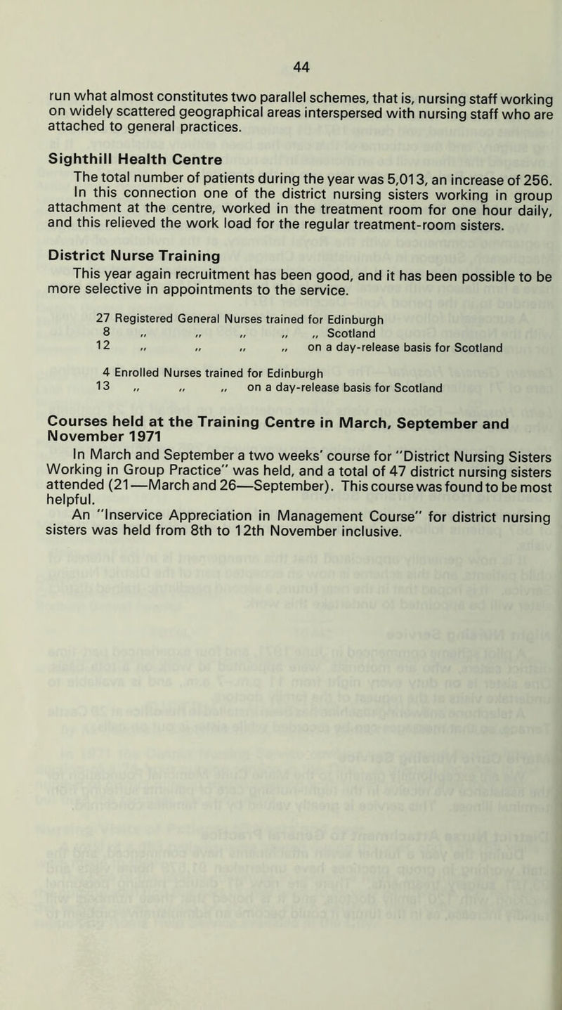 run what almost constitutes two parallel schemes, that is, nursing staff working on widely scattered geographical areas interspersed with nursing staff who are attached to general practices. Sighthill Health Centre The total number of patients during the year was 5,013, an increase of 256. In this connection one of the district nursing sisters working in group attachment at the centre, worked in the treatment room for one hour daily, and this relieved the work load for the regular treatment-room sisters. District Nurse Training This year again recruitment has been good, and it has been possible to be more selective in appointments to the service. 27 Registered General Nurses trained for Edinburgh 8 „ „ „ „ „ Scotland 12 „ „ „ „ on a day-release basis for Scotland 4 Enrolled Nurses trained for Edinburgh 13 „ „ on a day-release basis for Scotland Courses held at the Training Centre in March, September and November 1971 In March and September a two weeks' course for District Nursing Sisters Working in Group Practice was held, and a total of 47 district nursing sisters attended (21 —March and 26—September). This course was found to be most helpful. An Inservice Appreciation in Management Course for district nursing sisters was held from 8th to 12th November inclusive.