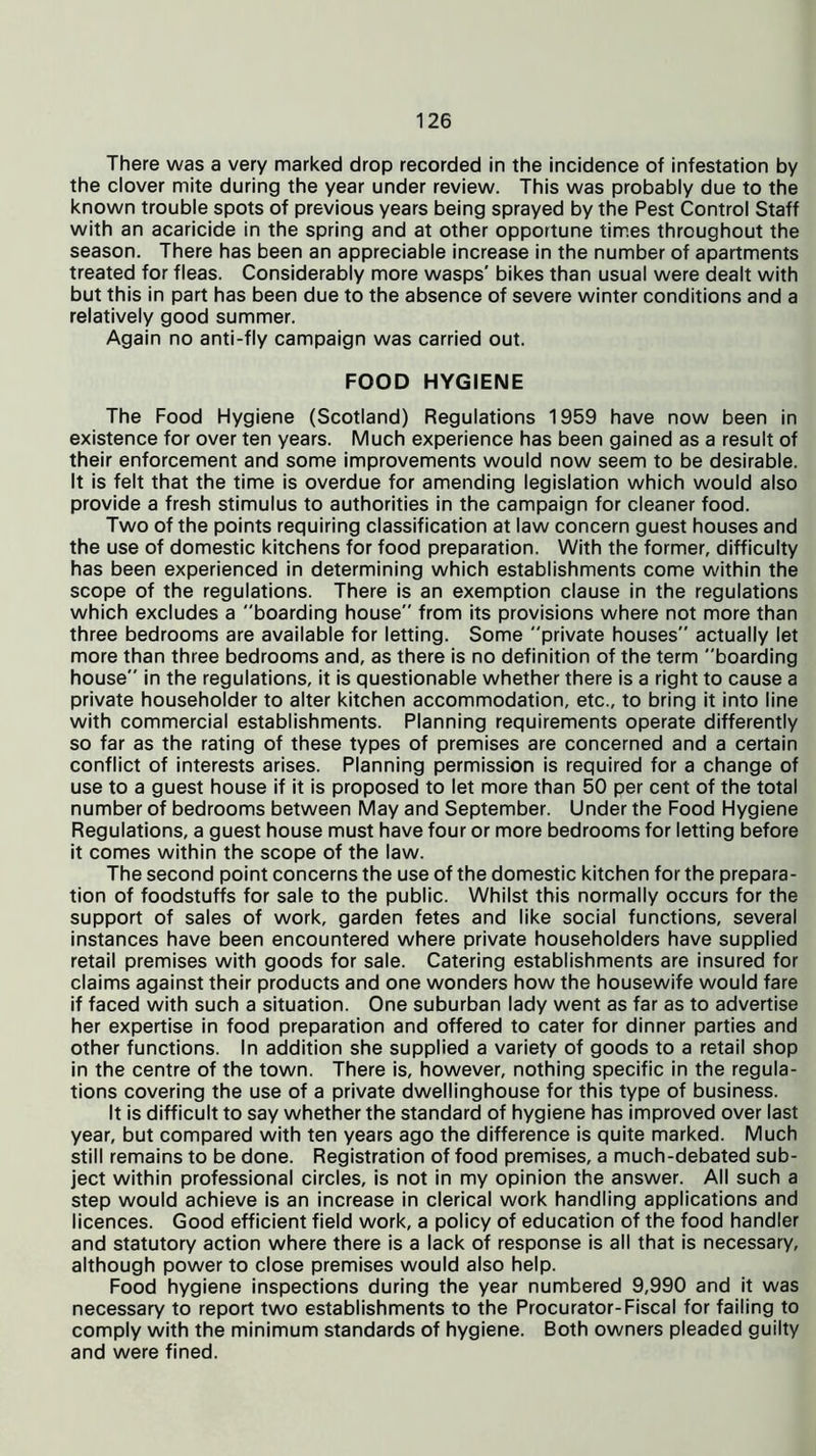 There was a very marked drop recorded in the incidence of infestation by the clover mite during the year under review. This was probably due to the known trouble spots of previous years being sprayed by the Pest Control Staff with an acaricide in the spring and at other opportune times throughout the season. There has been an appreciable increase in the number of apartments treated for fleas. Considerably more wasps' bikes than usual were dealt with but this in part has been due to the absence of severe winter conditions and a relatively good summer. Again no anti-fly campaign was carried out. FOOD HYGIENE The Food Hygiene (Scotland) Regulations 1959 have now been in existence for over ten years. Much experience has been gained as a result of their enforcement and some improvements would now seem to be desirable. It is felt that the time is overdue for amending legislation which would also provide a fresh stimulus to authorities in the campaign for cleaner food. Two of the points requiring classification at law concern guest houses and the use of domestic kitchens for food preparation. With the former, difficulty has been experienced in determining which establishments come within the scope of the regulations. There is an exemption clause in the regulations which excludes a boarding house from its provisions where not more than three bedrooms are available for letting. Some private houses actually let more than three bedrooms and, as there is no definition of the term boarding house in the regulations, it is questionable whether there is a right to cause a private householder to alter kitchen accommodation, etc., to bring it into line with commercial establishments. Planning requirements operate differently so far as the rating of these types of premises are concerned and a certain conflict of interests arises. Planning permission is required for a change of use to a guest house if it is proposed to let more than 50 per cent of the total number of bedrooms between May and September. Under the Food Hygiene Regulations, a guest house must have four or more bedrooms for letting before it comes within the scope of the law. The second point concerns the use of the domestic kitchen for the prepara- tion of foodstuffs for sale to the public. Whilst this normally occurs for the support of sales of work, garden fetes and like social functions, several instances have been encountered where private householders have supplied retail premises with goods for sale. Catering establishments are insured for claims against their products and one wonders how the housewife would fare if faced with such a situation. One suburban lady went as far as to advertise her expertise in food preparation and offered to cater for dinner parties and other functions. In addition she supplied a variety of goods to a retail shop in the centre of the town. There is, however, nothing specific in the regula- tions covering the use of a private dwellinghouse for this type of business. It is difficult to say whether the standard of hygiene has improved over last year, but compared with ten years ago the difference is quite marked. Much still remains to be done. Registration of food premises, a much-debated sub- ject within professional circles, is not in my opinion the answer. All such a step would achieve is an increase in clerical work handling applications and licences. Good efficient field work, a policy of education of the food handler and statutory action where there is a lack of response is all that is necessary, although power to close premises would also help. Food hygiene inspections during the year numbered 9,990 and it was necessary to report two establishments to the Procurator-Fiscal for failing to comply with the minimum standards of hygiene. Both owners pleaded guilty and were fined.