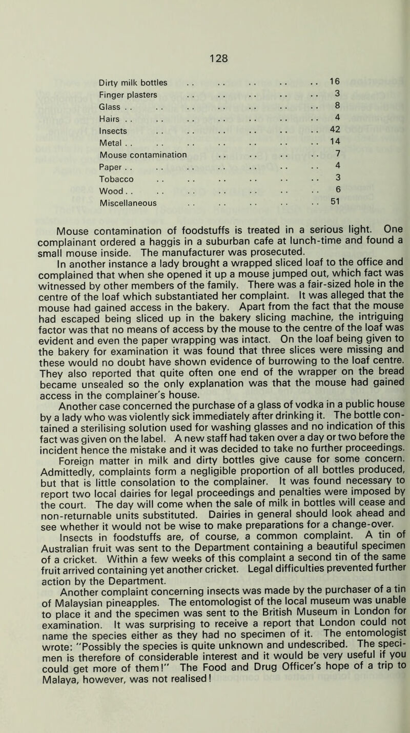 Dirty milk bottles .. .. .. .. ..16 Finger plasters . . . . . . .. • • 3 Glass . . . . . . . . . . • • • • 8 Hairs 4 Insects . . . . .. . • • • 42 Metal . . . . . . . . • . • ■ 14 Mouse contamination . . .. . . . . 7 Paper 4 Tobacco . . . . .. • • • • •• 3 Wood . . . . . . . . . • • • • • 6 Miscellaneous . . . . . • • ■ . . 51 Mouse contamination of foodstuffs is treated in a serious light. One complainant ordered a haggis in a suburban cafe at lunch-time and found a small mouse inside. The manufacturer was prosecuted. In another instance a lady brought a wrapped sliced loaf to the office and complained that when she opened it up a mouse jumped out, which fact was witnessed by other members of the family. There was a fair-sized hole in the centre of the loaf which substantiated her complaint. It was alleged that the mouse had gained access in the bakery. Apart from the fact that the mouse had escaped being sliced up in the bakery slicing machine, the intriguing factor was that no means of access by the mouse to the centre of the loaf was evident and even the paper wrapping was intact. On the loaf being given to the bakery for examination it was found that three slices were missing and these would no doubt have shown evidence of burrowing to the loaf centre. They also reported that quite often one end of the wrapper on the bread became unsealed so the only explanation was that the mouse had gained access in the complainer's house. Another case concerned the purchase of a glass of vodka in a public house by a lady who was violently sick immediately after drinking it. The bottle con- tained a sterilising solution used for washing glasses and no indication of this fact was given on the label. A new staff had taken over a day or two before the incident hence the mistake and it was decided to take no further proceedings. Foreign matter in milk and dirty bottles give cause for some concern. Admittedly, complaints form a negligible proportion of all bottles produced, but that is little consolation to the complainer. It was found necessary to report two local dairies for legal proceedings and penalties were imposed by the court. The day will come when the sale of milk in bottles will cease and non-returnable units substituted. Dairies in general should look ahead and see whether it would not be wise to make preparations for a change-over. Insects in foodstuffs are, of course, a common complaint. A tin of Australian fruit was sent to the Department containing a beautiful specimen of a cricket. Within a few weeks of this complaint a second tin of the same fruit arrived containing yet another cricket. Legal difficulties prevented further action by the Department. Another complaint concerning insects was made by the purchaser of a tin of Malaysian pineapples. The entomologist of the local museum was unable to place it and the specimen was sent to the British Museum in London for examination. It was surprising to receive a report that London could not name the species either as they had no specimen of it. The entomologist wrote: Possibly the species is quite unknown and undescribed. The speci- men is therefore of considerable interest and it would be very useful if you could get more of them! The Food and Drug Officers hope of a trip to Malaya, however, was not realised I