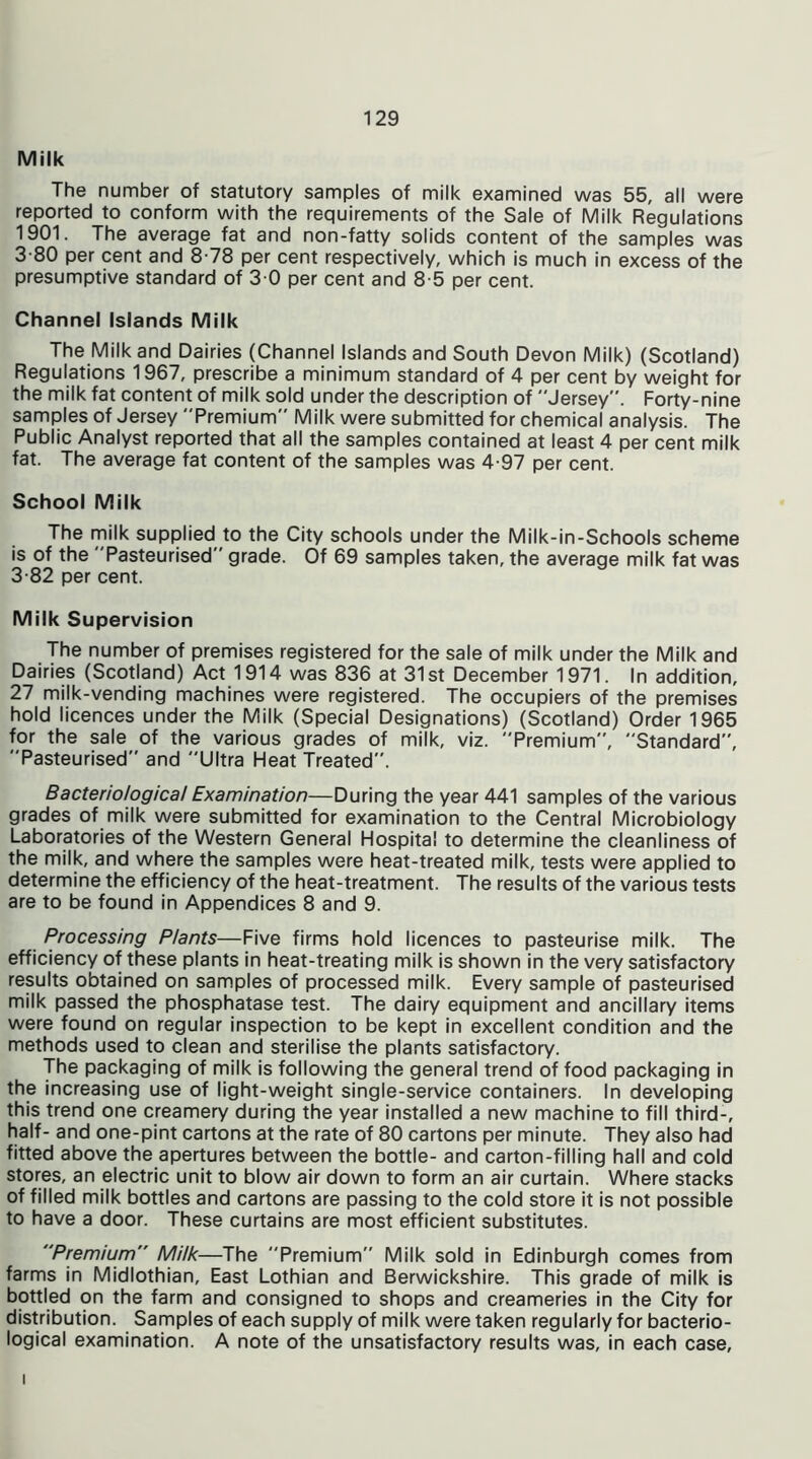 Milk The number of statutory samples of milk examined was 55, all were reported to conform with the requirements of the Sale of Milk Regulations 1901. The average fat and non-fatty solids content of the samples was 3-80 per cent and 8-78 per cent respectively, which is much in excess of the presumptive standard of 3 0 per cent and 8-5 per cent. Channel Islands Milk The Milk and Dairies (Channel Islands and South Devon Milk) (Scotland) Regulations 1967, prescribe a minimum standard of 4 per cent by weight for the milk fat content of milk sold under the description of Jersey. Forty-nine samples of Jersey Premium Milk were submitted for chemical analysis. The Public Analyst reported that all the samples contained at least 4 per cent milk fat. The average fat content of the samples was 4-97 per cent. School Milk The milk supplied to the City schools under the Milk-in-Schools scheme is of the Pasteurised grade. Of 69 samples taken, the average milk fat was 3-82 per cent. Milk Supervision The number of premises registered for the sale of milk under the Milk and Dairies (Scotland) Act 1914 was 836 at 31st December 1971. In addition, 27 milk-vending machines were registered. The occupiers of the premises hold licences under the Milk (Special Designations) (Scotland) Order 1965 for the sale of the various grades of milk, viz. Premium, Standard, Pasteurised and Ultra Heat Treated. Bacteriological Examination—During the year 441 samples of the various grades of milk were submitted for examination to the Central Microbiology Laboratories of the Western General Hospital to determine the cleanliness of the milk, and where the samples were heat-treated milk, tests were applied to determine the efficiency of the heat-treatment. The results of the various tests are to be found in Appendices 8 and 9. Processing Plants—Five firms hold licences to pasteurise milk. The efficiency of these plants in heat-treating milk is shown in the very satisfactory results obtained on samples of processed milk. Every sample of pasteurised milk passed the phosphatase test. The dairy equipment and ancillary items were found on regular inspection to be kept in excellent condition and the methods used to clean and sterilise the plants satisfactory. The packaging of milk is following the general trend of food packaging in the increasing use of light-weight single-service containers. In developing this trend one creamery during the year installed a new machine to fill third-, half- and one-pint cartons at the rate of 80 cartons per minute. They also had fitted above the apertures between the bottle- and carton-filling hall and cold stores, an electric unit to blow air down to form an air curtain. Where stacks of filled milk bottles and cartons are passing to the cold store it is not possible to have a door. These curtains are most efficient substitutes. Premium Milk—The Premium Milk sold in Edinburgh comes from farms in Midlothian, East Lothian and Berwickshire. This grade of milk is bottled on the farm and consigned to shops and creameries in the City for distribution. Samples of each supply of milk were taken regularly for bacterio- logical examination. A note of the unsatisfactory results was, in each case, i