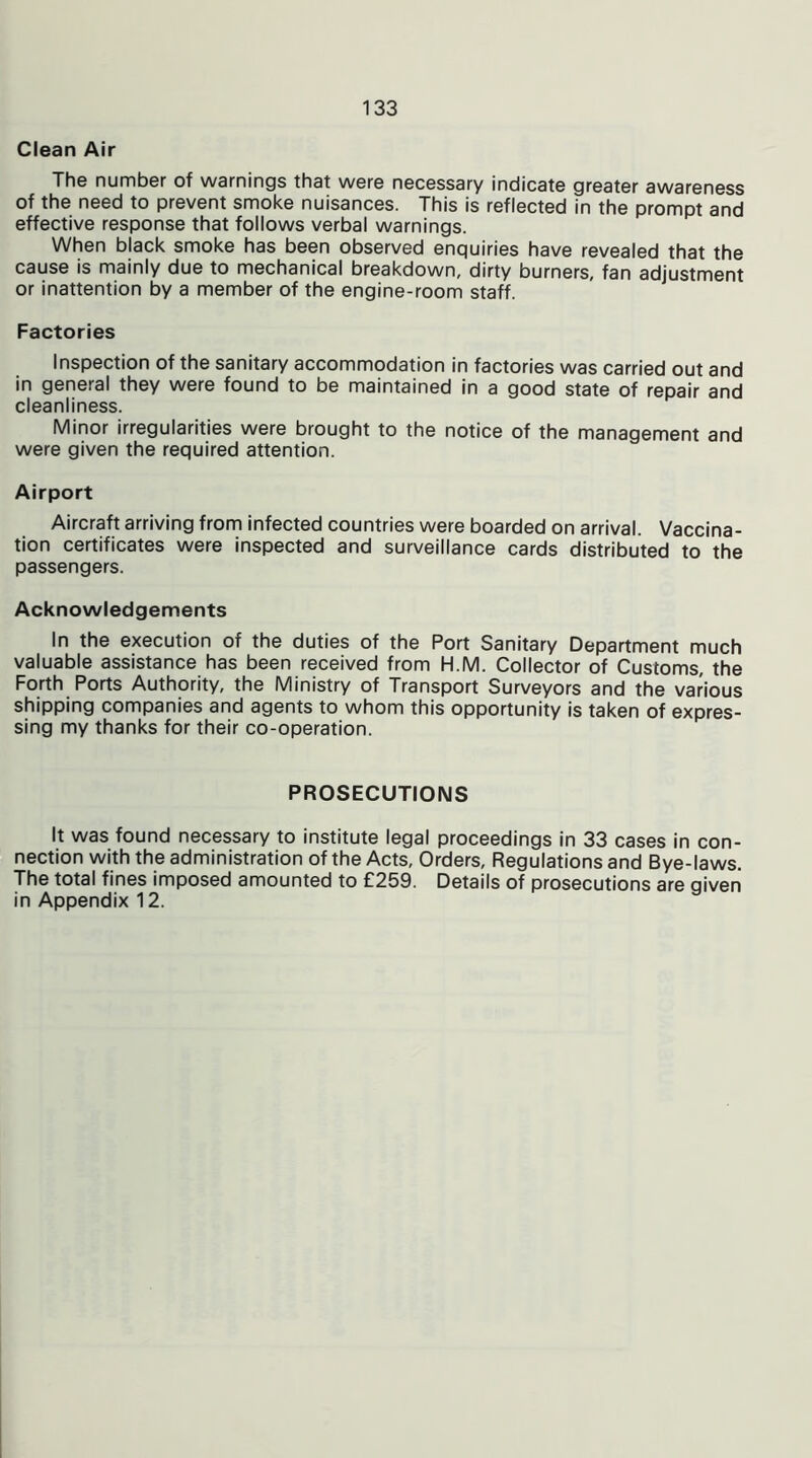 Clean Air The number of warnings that were necessary indicate greater awareness of the need to prevent smoke nuisances. This is reflected in the prompt and effective response that follows verbal warnings. When black smoke has been observed enquiries have revealed that the cause is mainly due to mechanical breakdown, dirty burners, fan adjustment or inattention by a member of the engine-room staff. Factories Inspection of the sanitary accommodation in factories was carried out and in general they were found to be maintained in a good state of repair and cleanliness. Minor irregularities were brought to the notice of the management and were given the required attention. Airport Aircraft arriving from infected countries were boarded on arrival. Vaccina- tion certificates were inspected and surveillance cards distributed to the passengers. Acknowledgements In the execution of the duties of the Port Sanitary Department much valuable assistance has been received from H.M. Collector of Customs, the Forth Ports Authority, the Ministry of Transport Surveyors and the various shipping companies and agents to whom this opportunity is taken of expres- sing my thanks for their co-operation. PROSECUTIONS It was found necessary to institute legal proceedings in 33 cases in con- nection with the administration of the Acts, Orders, Regulations and Bye-laws. The total fines imposed amounted to £259. Details of prosecutions are given in Appendix 12.