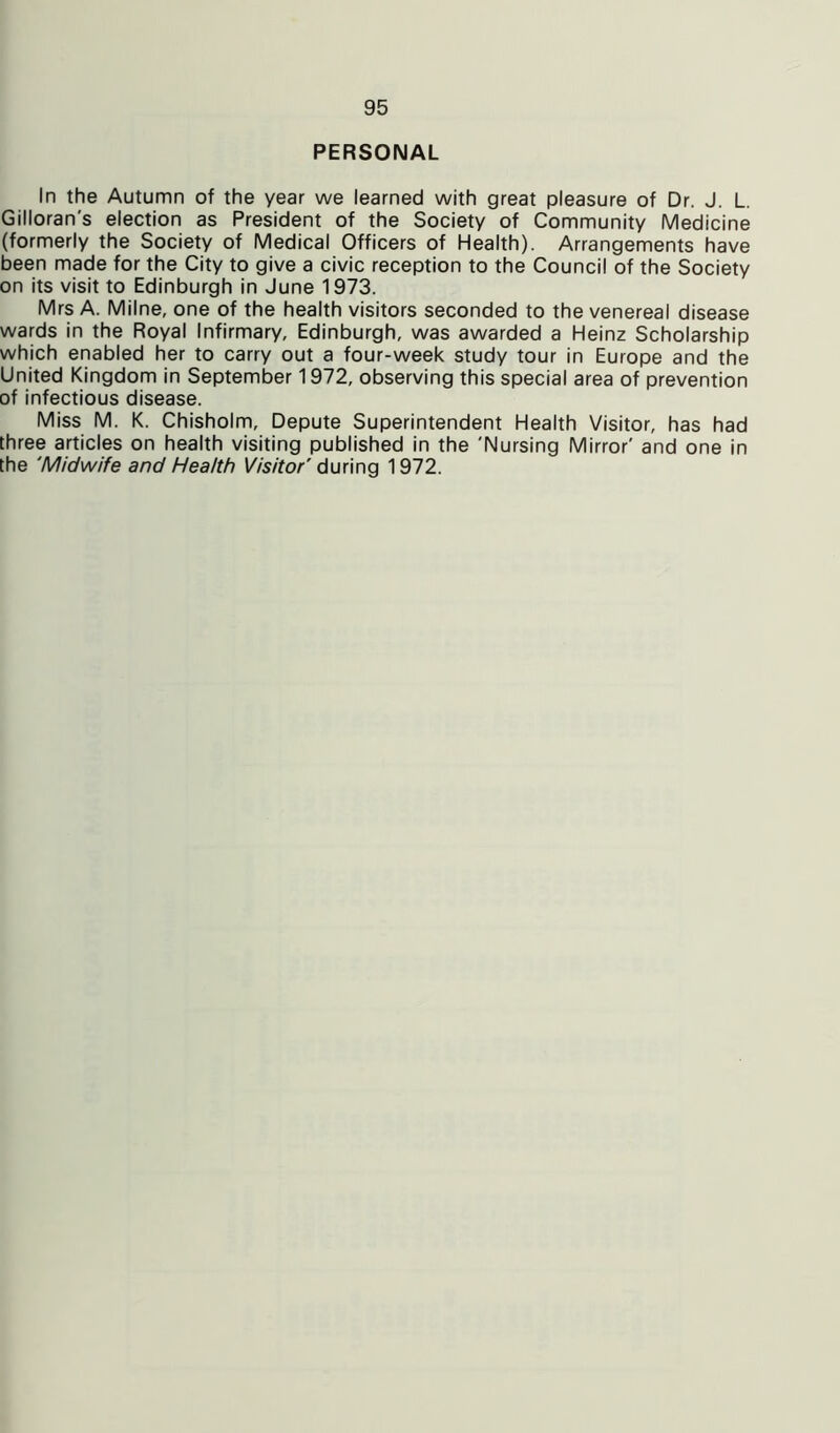 PERSONAL In the Autumn of the year we learned with great pleasure of Dr. J. L. Gilloran's election as President of the Society of Community Medicine (formerly the Society of Medical Officers of Health). Arrangements have been made for the City to give a civic reception to the Council of the Society on its visit to Edinburgh in June 1973. Mrs A. Milne, one of the health visitors seconded to the venereal disease wards in the Royal Infirmary, Edinburgh, was awarded a Heinz Scholarship which enabled her to carry out a four-week study tour in Europe and the United Kingdom in September 1972, observing this special area of prevention of infectious disease. Miss M. K. Chisholm, Depute Superintendent Health Visitor, has had three articles on health visiting published in the 'Nursing Mirror' and one in the 'Midwife and Health Visitor' during 1972.