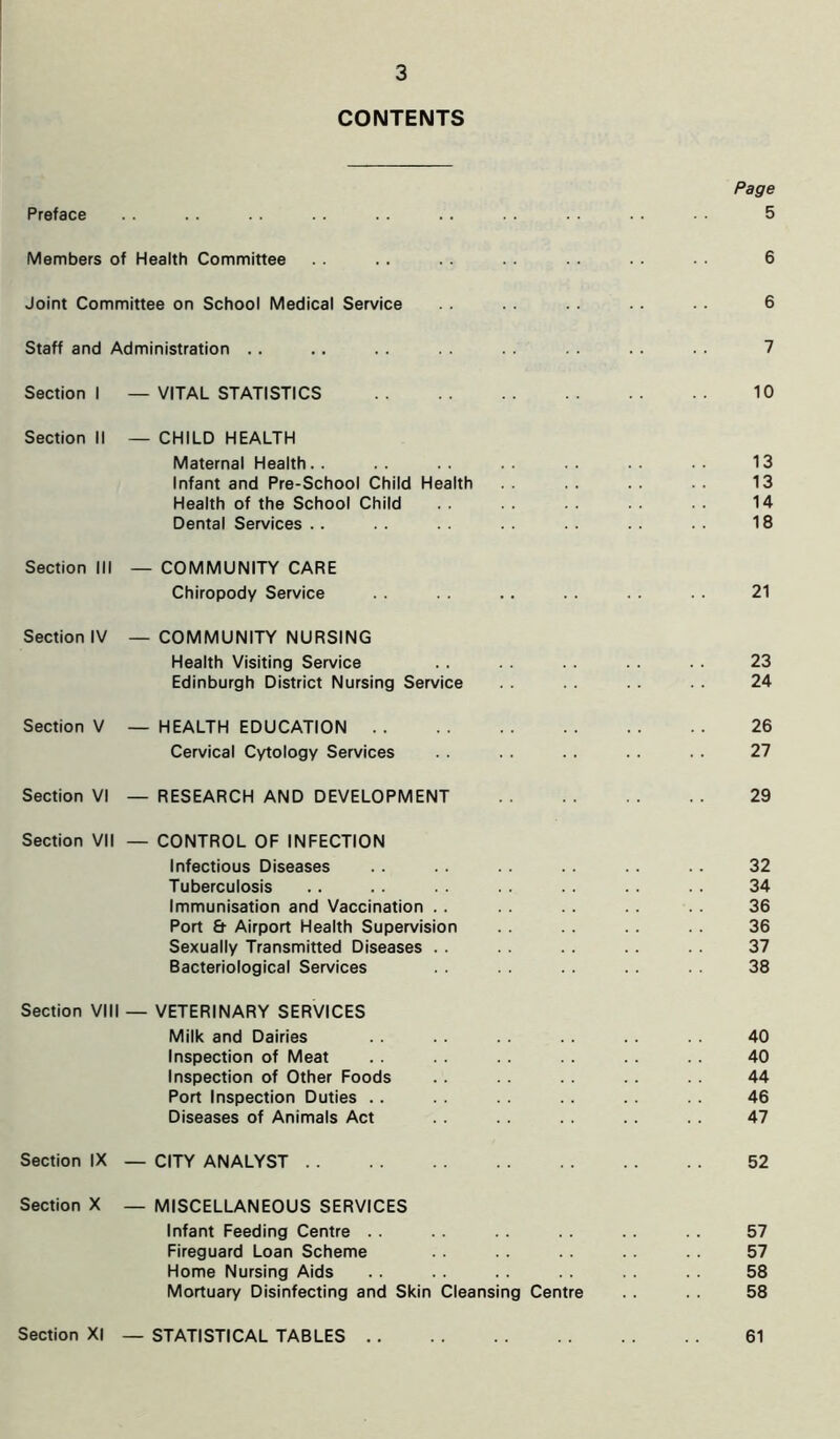 CONTENTS Page Preface .. .. .. . . . . .. . . . . . . 5 Members of Health Committee . . . . . . . . . . . . . . 6 Joint Committee on School Medical Service . . . . . . . . . . 6 Staff and Administration .. .. . . . . . . . . . . . . 7 Section I — VITAL STATISTICS 10 Section II — CHILD HEALTH Maternal Health. . .. .. .. .. .. •• 13 Infant and Pre-School Child Health . . . . . . 13 Health of the School Child . . . . . . . . 14 Dental Services . . . . . . . . . . . . . . 18 Section III — COMMUNITY CARE Chiropody Service . . . . . . . . . . .. 21 Section IV — COMMUNITY NURSING Health Visiting Service . . . . . . . . . . 23 Edinburgh District Nursing Service . . . . . . . . 24 Section V — HEALTH EDUCATION 26 Cervical Cytology Services . . . . . . . . . . 27 Section VI — RESEARCH AND DEVELOPMENT 29 Section VII — CONTROL OF INFECTION Infectious Diseases . . . . . . . . . . . . 32 Tuberculosis .. . . . . . . . . . . . . 34 Immunisation and Vaccination . . . . . . .. . . 36 Port & Airport Health Supervision . . . . . . . . 36 Sexually Transmitted Diseases . . . . . . . . . . 37 Bacteriological Services . . . . 38 Section VIII — VETERINARY SERVICES Milk and Dairies . . . . . . . . . . . . 40 Inspection of Meat . . . . . . . . . . . . 40 Inspection of Other Foods . . . . . . . . 44 Port Inspection Duties .. . . . . . . . . . . 46 Diseases of Animals Act . . . . . . . . . . 47 Section IX — CITY ANALYST 52 Section X — MISCELLANEOUS SERVICES Infant Feeding Centre . . . . . . . . .. . . 57 Fireguard Loan Scheme . . . . . . . . . . 57 Home Nursing Aids . . . . . . . . . . . . 58 Mortuary Disinfecting and Skin Cleansing Centre . . . . 58 Section XI — STATISTICAL TABLES 61