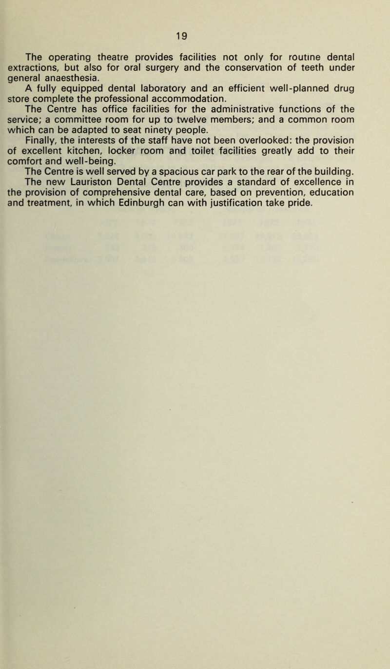 The operating theatre provides facilities not only for routine dental extractions, but also for oral surgery and the conservation of teeth under general anaesthesia. A fully equipped dental laboratory and an efficient well-planned drug store complete the professional accommodation. The Centre has office facilities for the administrative functions of the service; a committee room for up to twelve members; and a common room which can be adapted to seat ninety people. Finally, the interests of the staff have not been overlooked: the provision of excellent kitchen, locker room and toilet facilities greatly add to their comfort and well-being. The Centre is well served by a spacious car park to the rear of the building. The new Lauriston Dental Centre provides a standard of excellence in the provision of comprehensive dental care, based on prevention, education and treatment, in which Edinburgh can with justification take pride.