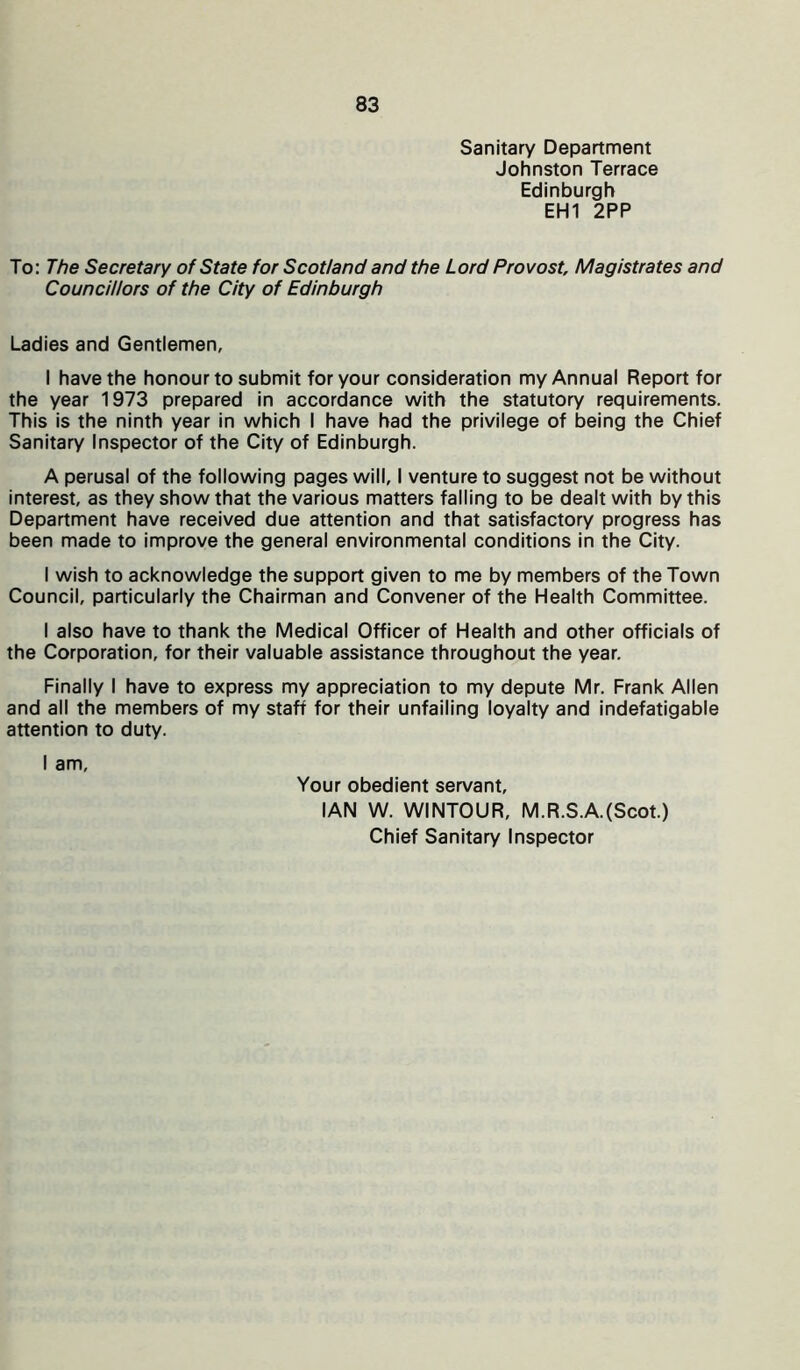 Sanitary Department Johnston Terrace Edinburgh EH1 2PP To: The Secretary of State for Scotland and the Lord Provost, Magistrates and Councillors of the City of Edinburgh Ladies and Gentlemen, I have the honour to submit for your consideration my Annual Report for the year 1973 prepared in accordance with the statutory requirements. This is the ninth year in which I have had the privilege of being the Chief Sanitary Inspector of the City of Edinburgh. A perusal of the following pages will, I venture to suggest not be without interest, as they show that the various matters falling to be dealt with by this Department have received due attention and that satisfactory progress has been made to improve the general environmental conditions in the City. I wish to acknowledge the support given to me by members of the Town Council, particularly the Chairman and Convener of the Health Committee. I also have to thank the Medical Officer of Health and other officials of the Corporation, for their valuable assistance throughout the year. Finally I have to express my appreciation to my depute Mr. Frank Allen and all the members of my staff for their unfailing loyalty and indefatigable attention to duty. I am, Your obedient servant, IAN W. WINTOUR, M.R.S.A.(Scot.) Chief Sanitary Inspector