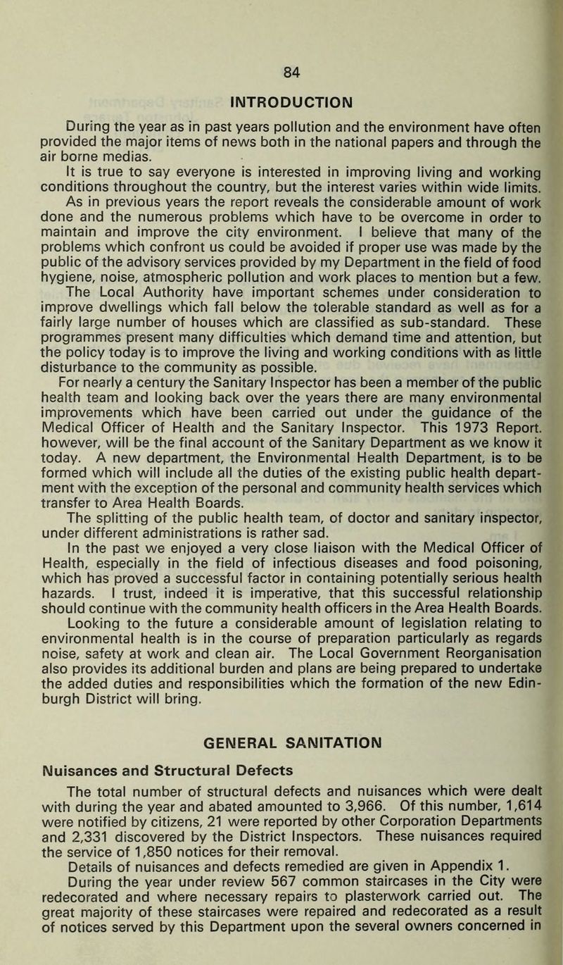 INTRODUCTION During the year as in past years pollution and the environment have often provided the major items of news both in the national papers and through the air borne medias. It is true to say everyone is interested in improving living and working conditions throughout the country, but the interest varies within wide limits. As in previous years the report reveals the considerable amount of work done and the numerous problems which have to be overcome in order to maintain and improve the city environment. I believe that many of the problems which confront us could be avoided if proper use was made by the public of the advisory services provided by my Department in the field of food hygiene, noise, atmospheric pollution and work places to mention but a few. The Local Authority have important schemes under consideration to improve dwellings which fall below the tolerable standard as well as for a fairly large number of houses which are classified as sub-standard. These programmes present many difficulties which demand time and attention, but the policy today is to improve the living and working conditions with as little disturbance to the community as possible. For nearly a century the Sanitary Inspector has been a member of the public health team and looking back over the years there are many environmental improvements which have been carried out under the guidance of the Medical Officer of Health and the Sanitary Inspector. This 1973 Report, however, will be the final account of the Sanitary Department as we know it today. A new department, the Environmental Health Department, is to be formed which will include all the duties of the existing public health depart- ment with the exception of the personal and community health services which transfer to Area Health Boards. The splitting of the public health team, of doctor and sanitary inspector, under different administrations is rather sad. In the past we enjoyed a very close liaison with the Medical Officer of Health, especially in the field of infectious diseases and food poisoning, which has proved a successful factor in containing potentially serious health hazards. I trust, indeed it is imperative, that this successful relationship should continue with the community health officers in the Area Health Boards. Looking to the future a considerable amount of legislation relating to environmental health is in the course of preparation particularly as regards noise, safety at work and clean air. The Local Government Reorganisation also provides its additional burden and plans are being prepared to undertake the added duties and responsibilities which the formation of the new Edin- burgh District will bring. GENERAL SANITATION Nuisances and Structural Defects The total number of structural defects and nuisances which were dealt with during the year and abated amounted to 3,966. Of this number, 1,614 were notified by citizens, 21 were reported by other Corporation Departments and 2,331 discovered by the District Inspectors. These nuisances required the service of 1,850 notices for their removal. Details of nuisances and defects remedied are given in Appendix 1. During the year under review 567 common staircases in the City were redecorated and where necessary repairs to plasterwork carried out. The great majority of these staircases were repaired and redecorated as a result of notices served by this Department upon the several owners concerned in