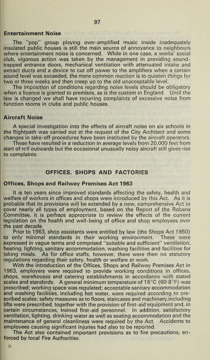 Entertainment Noise The pop group playing over-amplified music inside inadequately insulated public houses is still the main source of annoyance to neighbours where entertainment noise is concerned. While in one case, a works' social club, vigorous action was taken by the management in providing sound- trapped entrance doors, mechanical ventilation with attenuated intake and extract ducts and a device to cut off power to the amplifiers when a certain sound level was exceeded, the more common reaction is to quieten things for two or three weeks and then creep up to the old unacceptable level. The imposition of conditions regarding noise levels should be obligatory when a licence is granted to premises, as is the custom in England. Until the law is changed we shall have recurring complaints of excessive noise from function rooms in clubs and public houses. Aircraft Noise A special investigation into the effects of aircraft noise on six schools in the flightpath was carried out at the request of the City Architect and some changes in take-off procedures have been instituted by the aircraft operators. These have resulted in a reduction in average levels from 20,000 feet from start of roll outwards but the occasional unusually noisy aircraft still gives rise to complaints. OFFICES, SHOPS AND FACTORIES Offices, Shops and Railway Premises Act 1963 It is ten years since improved standards affecting the safety, health and welfare of workers in offices and shops were introduced by this Act. As it is probable that its provisions will be extended by a new, comprehensive Act to cover nearly all types of employment, based on the Report of the Robens Committee, it is perhaps appropriate to review the effects of the current legislation on the health and well-being of office and shop employees over the past decade. Prior to 1963, shop assistants were entitled by law (the Shops Act 1950) to only minimal standards in their working environment. These were expressed in vague terms and comprised suitable and sufficient ventilation, heating, lighting, sanitary accommodation, washing facilities and facilities for taking meals. As for office staffs, however, there were then no statutory regulations regarding their safety, health or welfare at work. With the introduction of the Offices, Shops and Railway Premises Act in 1963, employers were required to provide working conditions in offices, shops, warehouses and catering establishments in accordance with stated scales and standards. A genera! minimum temperature of 16°C (60-8°F) was prescribed; working space was regulated; acceptable sanitary accommodation and washing facilities, including hot water, were required according to pre- scribed scales; safety measures as to floors, staircases and machinery,including lifts were prescribed, together with the provision of first-aid equipment and, in certain circumstances, trained first-aid personnel. In addition, satisfactory ventilation, lighting, drinking water as well as seating accommodation and the maintenance of general cleanliness were required by the Act. Accidents to employees causing significant injuries had also to be reported. The Act also contained important provisions as to fire precautions, en- forced by local Fire Authorities. G
