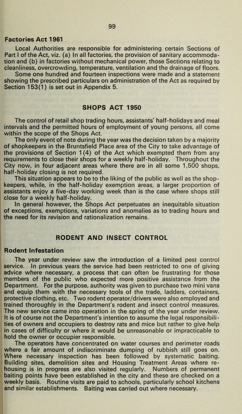 Factories Act 1961 Local Authorities are responsible for administering certain Sections of Part I of the Act, viz. (a) In all factories, the provision of sanitary accommoda- tion and (b) in factories without mechanical power, those Sections relating to cleanliness, overcrowding, temperature, ventilation and the drainage of floors. Some one hundred and fourteen inspections were made and a statement showing the prescribed particulars on administration of the Act as required by Section 153(1) is set out in Appendix 5. SHOPS ACT 1950 The control of retail shop trading hours, assistants' half-holidays and meal intervals and the permitted hours of employment of young persons, all come within the scope of the Shops Act. The only event of note during the year was the decision taken by a majority of shopkeepers in the Bruntsfield Place area of the City to take advantage of the provisions of Section 1 (4) of the Act which exempted them from any requirements to close their shops for a weekly half-holiday. Throughout the City now, in four adjacent areas where there are in all some 1,500 shops, half-holiday closing is not required. This situation appears to be to the liking of the public as well as the shop- keepers, while, in the half-holiday exemption areas, a larger proportion of assistants enjoy a five-day working week than is the case where shops still close for a weekly half-holiday. In general however, the Shops Act perpetuates an inequitable situation of exceptions, exemptions, variations and anomalies as to trading hours and the need for its revision and rationalization remains. RODENT AND INSECT CONTROL Rodent Infestation The year under review saw the introduction of a limited pest control service. In previous years the service had been restricted to one of giving advice where necessary, a process that can often be frustrating for those members of the public who expected more positive assistance from the Department. For the purpose, authority was given to purchase two mini vans and equip them with the necessary tools of the trade, ladders, containers, protective clothing, etc. Two rodent operator/drivers were also employed and trained thoroughly in the Department's rodent and insect control measures. The new service came into operation in the spring of the year under review. It is of course not the Department's intention to assume the legal responsibili- ties of owners and occupiers to destroy rats and mice but rather to give help in cases of difficulty or where it would be unreasonable or impracticable to hold the owner or occupier responsible. The operators have concentrated on water courses and perimeter roads where a fair amount of indiscriminate dumping of rubbish still goes on. Where necessary inspection has been followed by systematic baiting. Building sites, demolition sites and Housing Treatment Areas where re- housing is in progress are also visited regularly. Numbers of permanent baiting points have been established in the city and these are checked on a weekly basis. Routine visits are paid to schools, particularly school kitchens and similar establishments. Baiting was carried out where necessary.