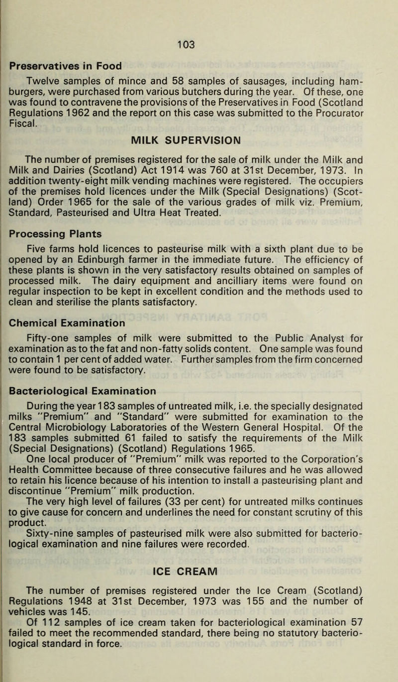 Preservatives in Food Twelve samples of mince and 58 samples of sausages, including ham- burgers, were purchased from various butchers during the year. Of these, one was found to contravene the provisions of the Preservatives in Food (Scotland Regulations 1962 and the report on this case was submitted to the Procurator Fiscal. MILK SUPERVISION The number of premises registered for the sale of milk under the Milk and Milk and Dairies (Scotland) Act 1914 was 760 at 31st December, 1973. In addition twenty-eight milk vending machines were registered. The occupiers of the premises hold licences under the Milk (Special Designations) (Scot- land) Order 1965 for the sale of the various grades of milk viz. Premium, Standard, Pasteurised and Ultra Heat Treated. Processing Plants Five farms hold licences to pasteurise milk with a sixth plant due to be opened by an Edinburgh farmer in the immediate future. The efficiency of these plants is shown in the very satisfactory results obtained on samples of processed milk. The dairy equipment and ancilliary items were found on regular inspection to be kept in excellent condition and the methods used to clean and sterilise the plants satisfactory. Chemical Examination Fifty-one samples of milk were submitted to the Public Analyst for examination as to the fat and non-fatty solids content. One sample was found ! to contain 1 per cent of added water. Further samples from the firm concerned were found to be satisfactory. Bacteriological Examination During the year 183 samples of untreated milk, i.e. the specially designated milks Premium and Standard were submitted for examination to the Central Microbiology Laboratories of the Western General Hospital. Of the 183 samples submitted 61 failed to satisfy the requirements of the Milk (Special Designations) (Scotland) Regulations 1965. One local producer of Premium milk was reported to the Corporation's Health Committee because of three consecutive failures and he was allowed to retain his licence because of his intention to install a pasteurising plant and discontinue Premium” milk production. The very high level of failures (33 per cent) for untreated milks continues to give cause for concern and underlines the need for constant scrutiny of this product. Sixty-nine samples of pasteurised milk were also submitted for bacterio- logical examination and nine failures were recorded. ICE CREAM The number of premises registered under the Ice Cream (Scotland) Regulations 1948 at 31st December, 1973 was 155 and the number of vehicles was 145. Of 112 samples of ice cream taken for bacteriological examination 57 failed to meet the recommended standard, there being no statutory bacterio- logical standard in force.