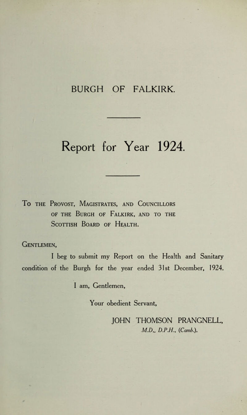 BURGH OF FALKIRK. Report for Year 1924. To the Provost, Magistrates, and Councillors of the Burgh of Falkirk, and to the Scottish Board of Health. Gentlemen, I beg to submit my Report on the Health and Sanitary condition of the Burgh for the year ended 31st December, 1924. I am, Gentlemen, Your obedient Servant, JOHN THOMSON PRANGNELL, M.D.. D.P.H., (Comb.).