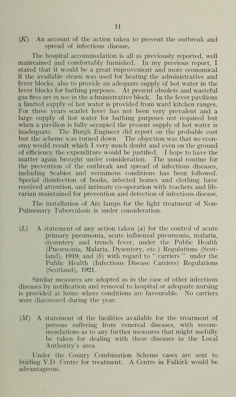 (K) An account of the action taken to prevent the outbreak and spread of infectious disease. The hospital accommodation is all as previously reported, well maintained and comfortably furnished. In my previous report, I stated that it would be a great improvement and more economical if the available steam was used for heating the administrative and fever blocks, also to provide an adequate supply of hot water in the fever blocks for bathing purposes. At present obsolete and wasteful gas fires are in use in the administrative block. In the fever pavilions a limited supply of hot water is provided from ward kitchen ranges. For three years scarlet fever has not been very prevalent and a large supply of hot water for bathing purposes not required but when a pavilion is fully occupied the present supply of hot water is inadequate. The Burgh Engineer did report on the probable cost but the scheme was turned down. The objection was that no econ- omy would result which I very much doubt and even on the ground of efficiency the expenditure would be justified. I hope to have the matter again brought under consideration. The usual routine for the prevention of the outbreak and spread of infectious diseases, including Scabies and verminous conditions has been followed. Special disinfection of books, infected homes and clothing have received attention, and intimate co-operation with teachers and lib- rarian maintained for prevention and detection of infectious disease. The installation of Arc lamps for the light treatment of Non- Pulmonary Tuberculosis is under consideration. (L) A statement of any action taken (a) for the control of acute primary pneumonia, acute influenzal pneumonia, malaria, dysentery and trench fever, under the Public Health (Pneumonia, Malaria, Dysentery, etc.) Regulations (Scot- land), 1919, and (b) with regard to “ carriers ” under the Public Health (Infectious Disease Carriers) Regulations (Scotland), 1921. Similar measures are adopted as in the case of other infectious diseases by notification and removal to hospital or adequate nursing is provided at home where conditions are favourable. No carriers were discovered during the year. (M) A statement of the facilities available for the treatment of persons suffering from venereal diseases, with recom- mendations as to any further measures that might usefully be taken for dealing with these diseases in the Local Authority’s area. Under the County Combination Scheme cases are sent to Stirling V.D. Centre for treatment. A Centre in Falkirk would be advantageous.