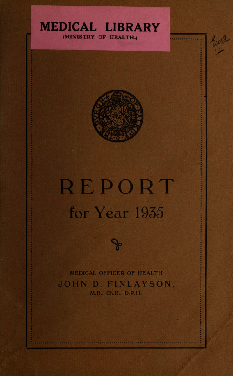 MEDICAL LIBRARY (MINISTRY OF HEALTH.) REPORT for Year 1935 MEDICAL OFFICER OF HEALTH JOHN D. FINLAYSON, M.B.,' Ch.B., D.P.H.