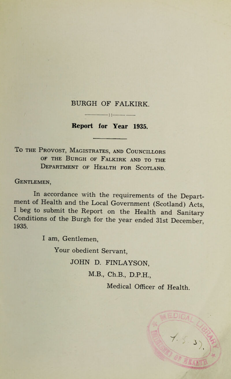 BURGH OF FALKIRK. Report for Year 1935. To the Provost, Magistrates, and Councillors of the Burgh of Falkirk and to the Department of Health for Scotland. Gentlemen, In accordance with the requirements of the Depart- ment of Health and the Local Government (Scotland) Acts, I beg to submit the Report on the Health and Sanitary Conditions of the Burgh for the year ended 31st December 1935. I am, Gentlemen, Your obedient Servant, JOHN D. FINLAYSON, M.B., Ch.B., D.P.H., Medical Officer of Health.