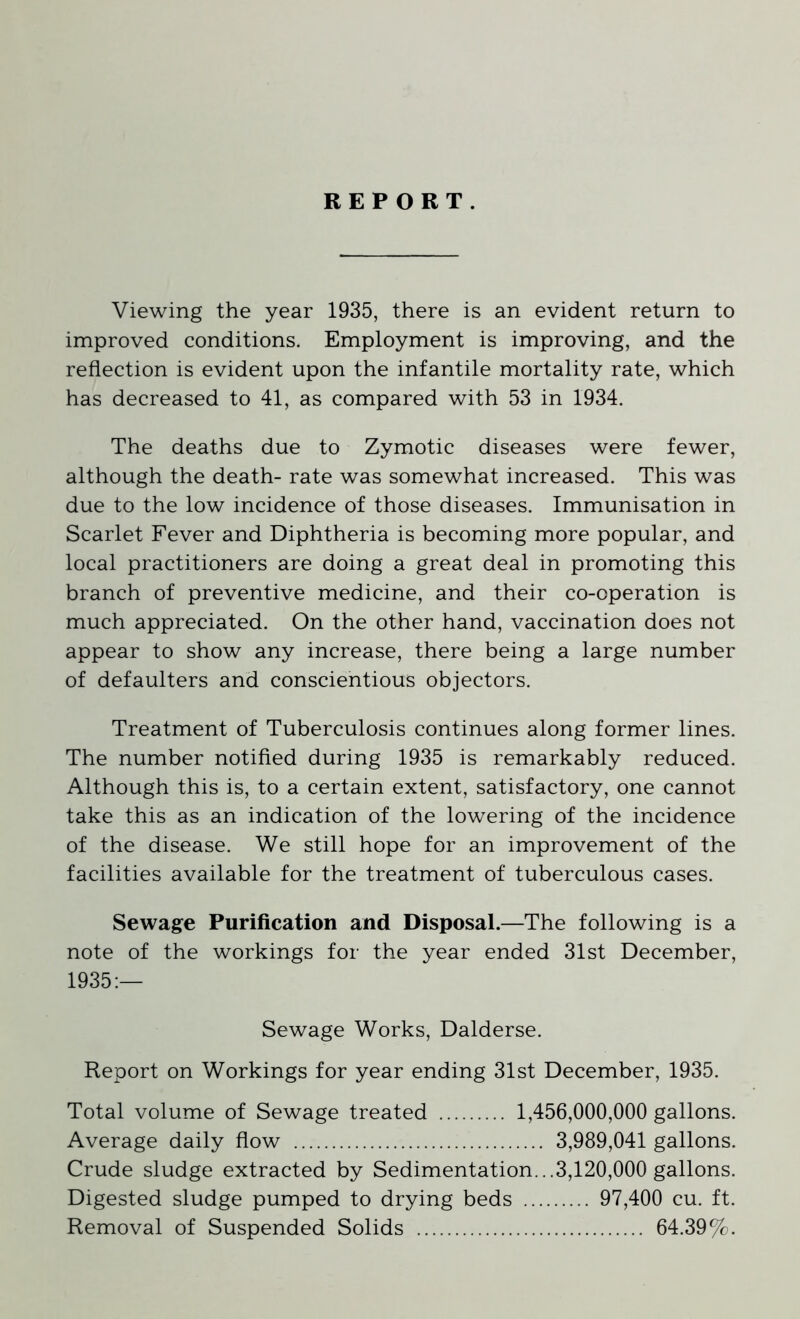 REPORT. Viewing the year 1935, there is an evident return to improved conditions. Employment is improving, and the reflection is evident upon the infantile mortality rate, which has decreased to 41, as compared with 53 in 1934. The deaths due to Zymotic diseases were fewer, although the death- rate was somewhat increased. This was due to the low incidence of those diseases. Immunisation in Scarlet Fever and Diphtheria is becoming more popular, and local practitioners are doing a great deal in promoting this branch of preventive medicine, and their co-operation is much appreciated. On the other hand, vaccination does not appear to show any increase, there being a large number of defaulters and conscientious objectors. Treatment of Tuberculosis continues along former lines. The number notified during 1935 is remarkably reduced. Although this is, to a certain extent, satisfactory, one cannot take this as an indication of the lowering of the incidence of the disease. We still hope for an improvement of the facilities available for the treatment of tuberculous cases. Sewage Purification and Disposal.—The following is a note of the workings for the year ended 31st December, 1935:— Sewage Works, Dalderse. Report on Workings for year ending 31st December, 1935. Total volume of Sewage treated 1,456,000,000 gallons. Average daily flow 3,989,041 gallons. Crude sludge extracted by Sedimentation...3,120,000 gallons. Digested sludge pumped to drying beds 97,400 cu. ft. Removal of Suspended Solids 64.39%.