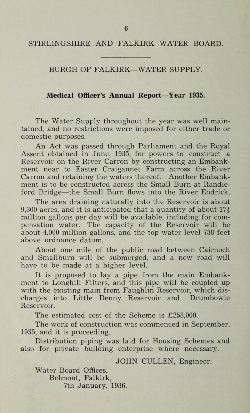 STIRLINGSHIRE AND FALKIRK WATER BOARD. BURGH OF FALKIRK—WATER SUPPLY. Medical Officer’s Annual Report—Year 1935. The Water Supply throughout the year was well main- tained, and no restrictions were imposed for either trade or domestic purposes. An Act was passed through Parliament and the Royal Assent obtained in June, 1935, for powers to construct a Reservoir on the River Carron by constructing an Embank- ment near to Easter Craigannet Farm across the River Carron and retaining the waters thereof. Another Embank- ment is to be constructed across the Small Burn at Randie- ford Bridge—the Small Burn flows into the River Endrick. The area draining naturally into the Reservoir is about 9,300 acres, and it is anticipated that a quantity of about 17| million gallons per day will be available, including for com- pensation water. The capacity of the Reservoir will be about 4,000 million gallons, and the top water level 738 feet above ordnance datum. About one mile of the public road between Cairnoch and Smallburn will be submerged, and a new road will have to be made at a higher level. It is proposed to lay a pipe from the main Embank- ment to Longhill Filters, and this pipe will be coupled up with the existing main from Faughlin Reservoir, which dis- charges into Little Denny Reservoir and Drumbowie Reservoir. The estimated cost of the Scheme is £258,000. The work of construction was commenced in September, 1935, and it is proceeding. Distribution piping was laid for Housing Schemes and also for private building enterprise where necessary. JOHN CULLEN, Engineer. Water Board Offices, Belmont, Falkirk, 7th January, 1936.