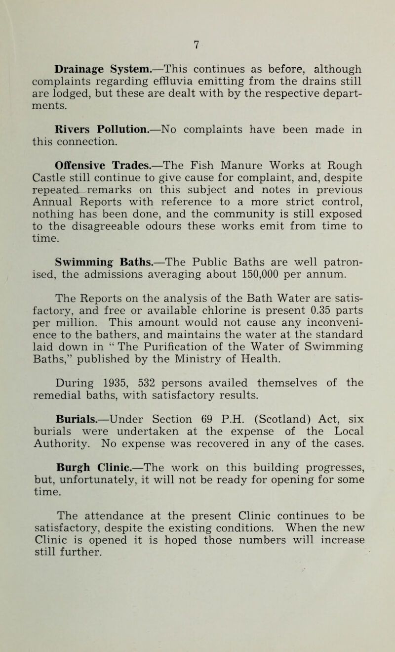Drainage System.—This continues as before, although complaints regarding effluvia emitting from the drains still are lodged, but these are dealt with by the respective depart- ments. Rivers Pollution.—No complaints have been made in this connection. Offensive Trades.—The Fish Manure Works at Rough Castle still continue to give cause for complaint, and, despite repeated remarks on this subject and notes in previous Annual Reports with reference to a more strict control, nothing has been done, and the community is still exposed to the disagreeable odours these works emit from time to time. Swimming Baths.—The Public Baths are well patron- ised, the admissions averaging about 150,000 per annum. The Reports on the analysis of the Bath Water are satis- factory, and free or available chlorine is present 0.35 parts per million. This amount would not cause any inconveni- ence to the bathers, and maintains the water at the standard laid down in “ The Purification of the Water of Swimming Baths,” published by the Ministry of Health. During 1935, 532 persons availed themselves of the remedial baths, with satisfactory results. Burials.—Under Section 69 P.H. (Scotland) Act, six burials were undertaken at the expense of the Local Authority. No expense was recovered in any of the cases. Burgh Clinic.—The work on this building progresses, but, unfortunately, it will not be ready for opening for some time. The attendance at the present Clinic continues to be satisfactory, despite the existing conditions. When the new Clinic is opened it is hoped those numbers will increase still further.