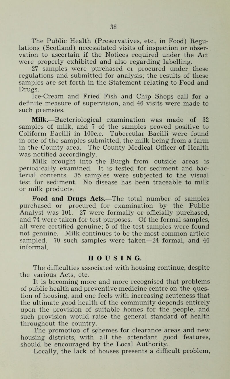 The Public Health (Preservatives, etc., in Food) Regu- lations (Scotland) necessitated visits of inspection or obser- vation to ascertain if the Notices required under the Act were properly exhibited and also regarding labelling. 27 samples were purchased or procured under these regulations and submitted for analysis; the results of these samples are set forth in the Statement relating to Food and Drugs. Ice-Cream and Fried Fish and Chip Shops call for a definite measure of supervision, and 46 visits were made to such premsies. Milk.—Bacteriological examination was made of 32 samples of milk, and 7 of the samples proved positive to Coliform Eacilli in 100c.c. Tubercular Bacilli were found in one of the samples submitted, the milk being from a farm in the County area. The County Medical Officer of Health was notified accordingly. Milk brought into the Burgh from outside areas is periodically examined. It is tested for sediment and bac- terial contents. 35 samples were subjected to the visual test for sediment. No disease has been traceable to milk or milk products. Food and Drugs Acts.—The total number of samples purchased or procured for examination by the Public Analyst was 101. 27 were formally or officially purchased, and 74 were taken for test purposes. Of the formal samples, all were certified genuine; 5 of the test samples were found not genuine. Milk continues to be the most common article sampled. 70 such samples were taken—24 formal, and 46 informal. HOUSING. The difficulties associated with housing continue, despite the various Acts, etc. It is becoming more and more recognised that problems of public health and preventive medicine centre on the ques- tion of housing, and one feels with increasing acuteness that the ultimate good health of the community depends entirely upon the provision of suitable homes for the people, and such provision would raise the general standard of health throughout the country. The promotion of schemes for clearance areas and new housing districts, with all the attendant good features, should be encouraged by the Local Authority. Locally, the lack of houses presents a difficult problem,