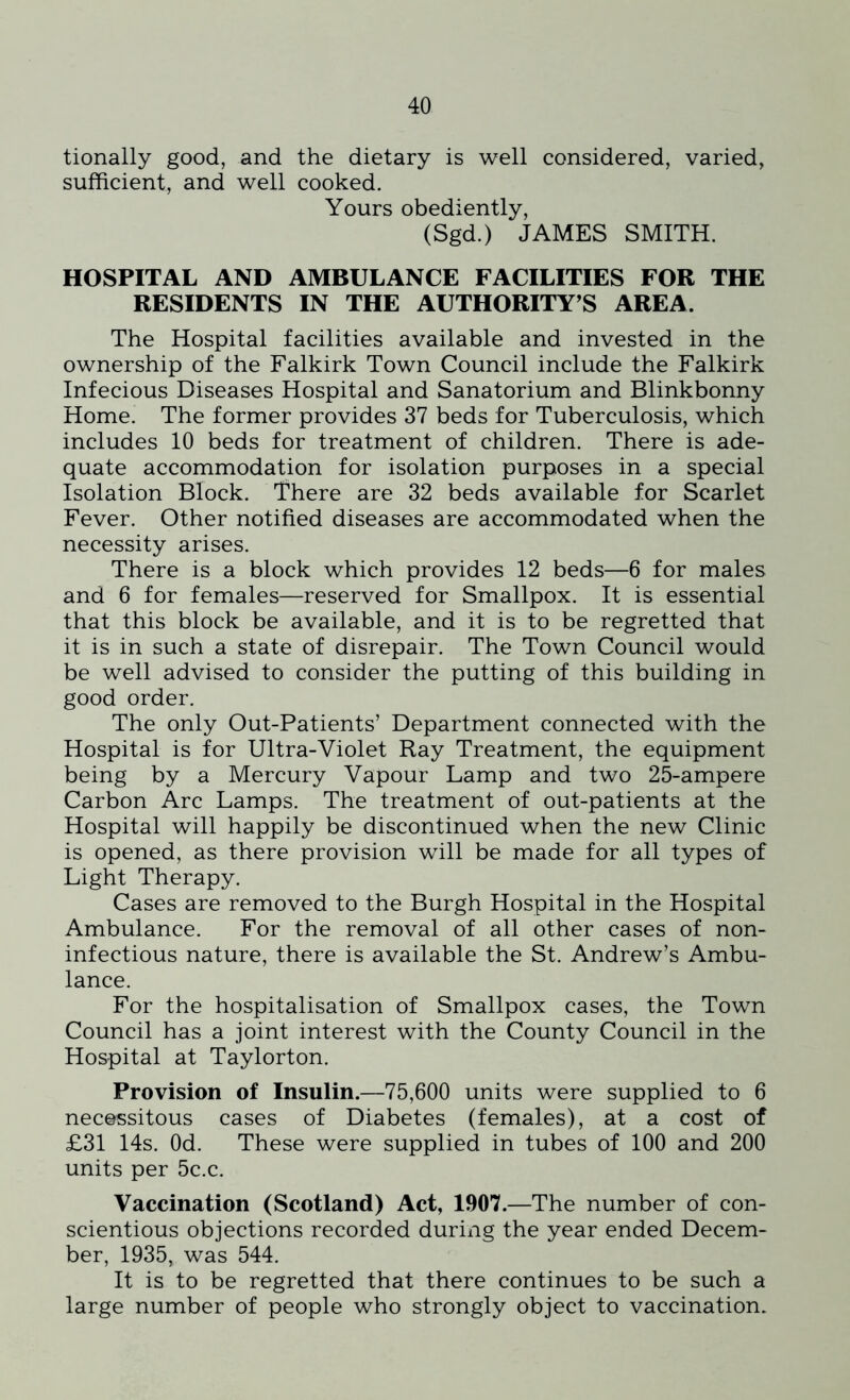tionally good, and the dietary is well considered, varied, sufficient, and well cooked. Yours obediently, (Sgd.) JAMES SMITH. HOSPITAL AND AMBULANCE FACILITIES FOR THE RESIDENTS IN THE AUTHORITY’S AREA. The Hospital facilities available and invested in the ownership of the Falkirk Town Council include the Falkirk Infecious Diseases Hospital and Sanatorium and Blinkbonny Home. The former provides 37 beds for Tuberculosis, which includes 10 beds for treatment of children. There is ade- quate accommodation for isolation purposes in a special Isolation Block. There are 32 beds available for Scarlet Fever. Other notified diseases are accommodated when the necessity arises. There is a block which provides 12 beds—6 for males and 6 for females—reserved for Smallpox. It is essential that this block be available, and it is to be regretted that it is in such a state of disrepair. The Town Council would be well advised to consider the putting of this building in good order. The only Out-Patients’ Department connected with the Hospital is for Ultra-Violet Ray Treatment, the equipment being by a Mercury Vapour Lamp and two 25-ampere Carbon Arc Lamps. The treatment of out-patients at the Hospital will happily be discontinued when the new Clinic is opened, as there provision will be made for all types of Light Therapy. Cases are removed to the Burgh Hospital in the Hospital Ambulance. For the removal of all other cases of non- infectious nature, there is available the St. Andrew’s Ambu- lance. For the hospitalisation of Smallpox cases, the Town Council has a joint interest with the County Council in the Hospital at Taylorton. Provision of Insulin.—75,600 units were supplied to 6 necessitous cases of Diabetes (females), at a cost of £31 14s. Od. These were supplied in tubes of 100 and 200 units per 5c.c. Vaccination (Scotland) Act, 1907.—The number of con- scientious objections recorded during the year ended Decem- ber, 1935, was 544. It is to be regretted that there continues to be such a large number of people who strongly object to vaccination.