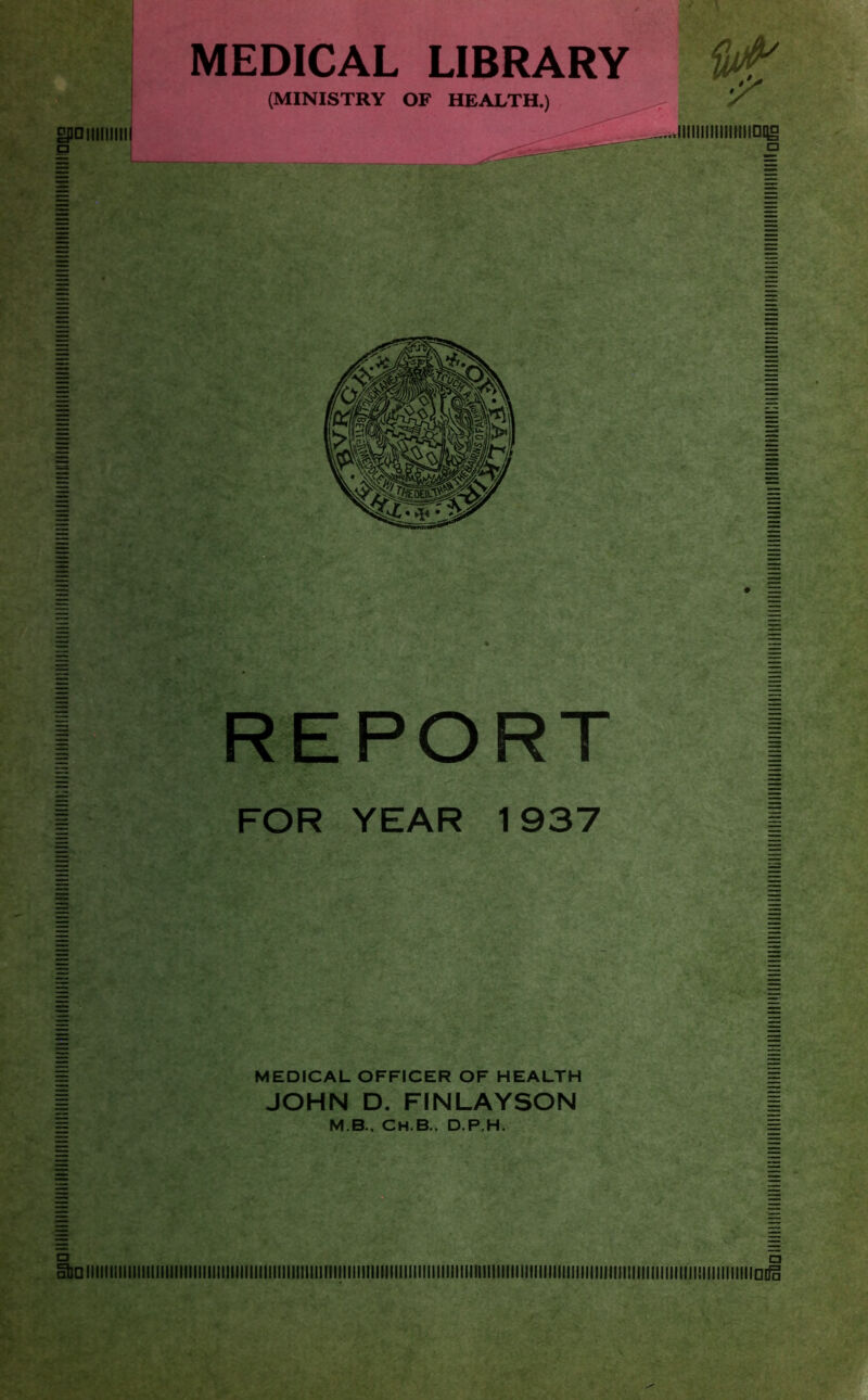 £001111111111 MEDICAL LIBRARY (MINISTRY OF HEALTH.) > .IIIIIIIIIIIIIIIICHg □ REPORT FOR YEAR 1937 MEDICAL OFFICER OF HEALTH JOHN D. FINLAYSON M.B., CH.B., D.P.H.