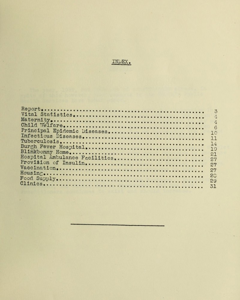 INDEX Report Vital Statistics,. Maternity* Child Welfare Principal Epidemic Diseases.. Infectious Diseases. Tuberculosis Bur^h Fever Hospital. Blinkbonny Home. Hospital Ambulance Facilities Provision of Insulin Vaccination, Housinc Food Supply Clinics 3 A 4 6 10 11 14 19 21 27 27 27 2G 29 31