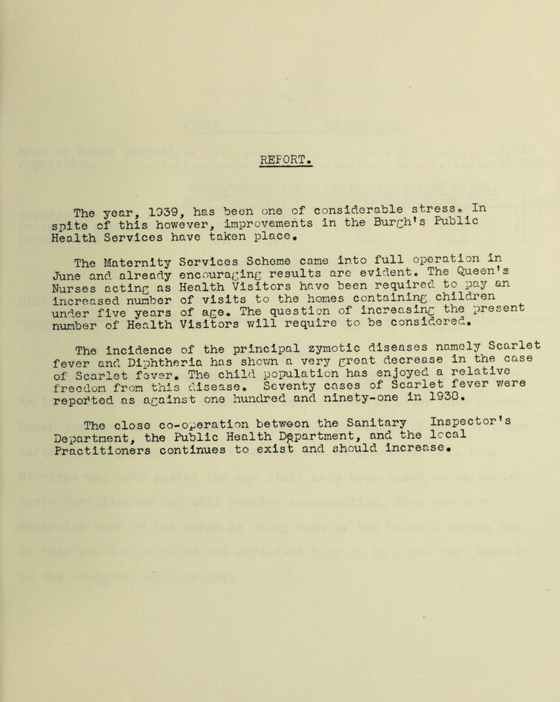 REFORT. The year, 1939, has been one of considerable stress* In spite cf this however, improvements in the Burch’s Public Health Services have taken place. The Maternity Services Scheme came into full operation in- June and already encouraging results are evident. The Queen’s Nurses actinc as Health Visitors have been required to pay an increased number of visits to the homes containing childien under five years of age. The question of increasing the presen number of Health Visitors will require to be considered. The incidence of the principal zymotic diseases namely Scarlet fever and Diphtheria has shown a very great decrease in the case of Scarlet fever. The child population has enjoyed a relative freedom from this disease. Seventy cases of Scarlet fever were reported as against one hundred and ninety-one in 1933. The close co-operation between the Sanitary Inspector’s Department, the Public Health Department, and the local Practitioners continues to exist and should increase.